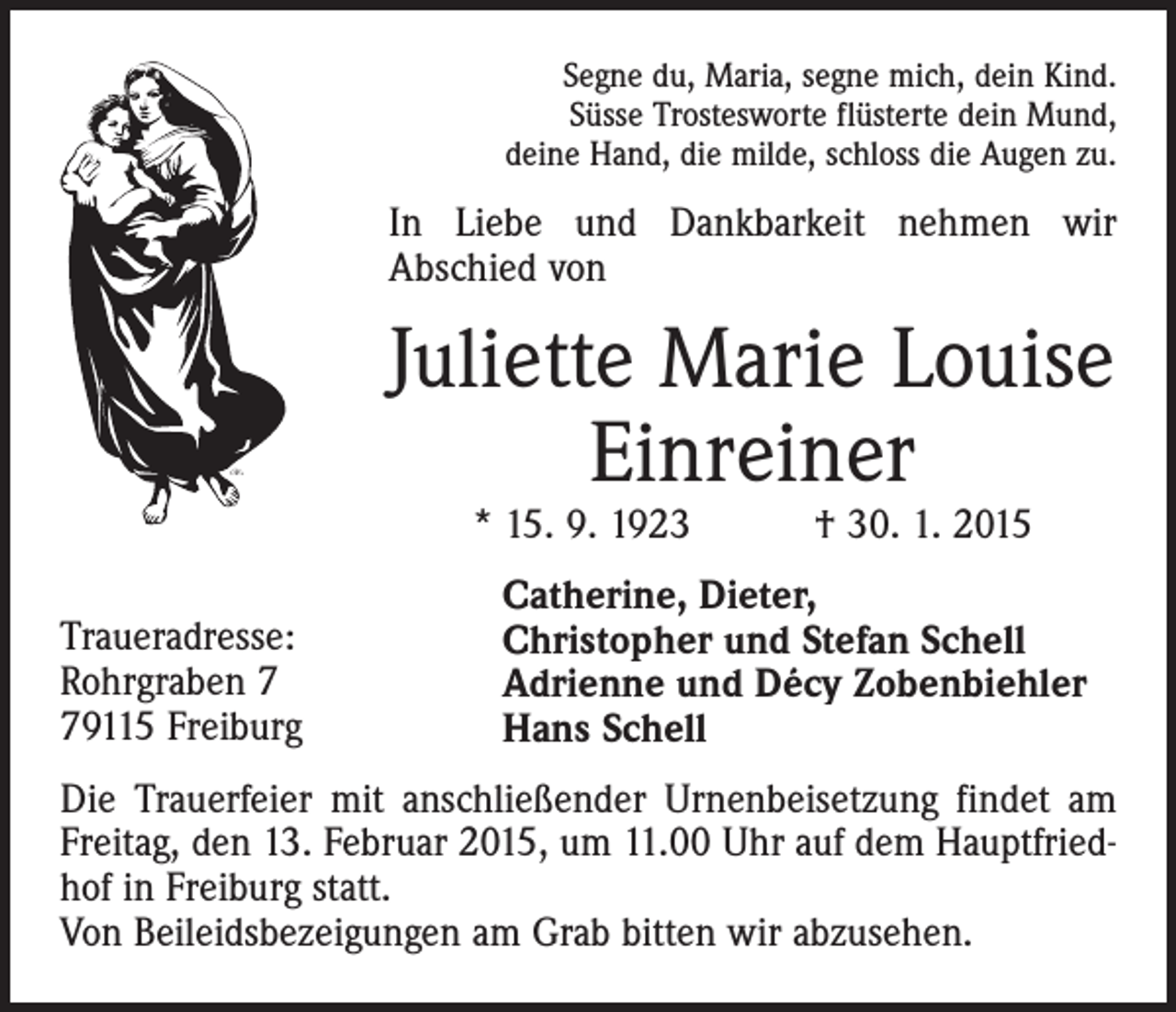 <p>Segne du, Maria, segne mich, dein Kind.<br />Süsse Trostesworte flüsterte dein Mund,<br />deine Hand, die milde, schloss die Augen zu.</p><p>In Liebe und Dankbarkeit nehmen wir<br />Abschied von</p><p>Juliette Marie Louise<br />Einreiner<br />* 15. 9. 1923 † 30. 1. 2015</p><p>Traueradresse:<br />Rohrgraben 9115 Freiburg</p><p>Catherine, Dieter,<br />Christopher und Stefan Schell<br />Adrienne und Décy Zobenbiehler<br />Hans Schell</p><p>Die Trauerfeier mit anschließender Urnenbeisetzung findet am<br />Freitag, den 13. Februar 2015, um 11.00 Uhr auf dem Hauptfriedhof in Freiburg statt.<br />Von Beileidsbezeigungen am Grab bitten wir abzusehen.</p>
