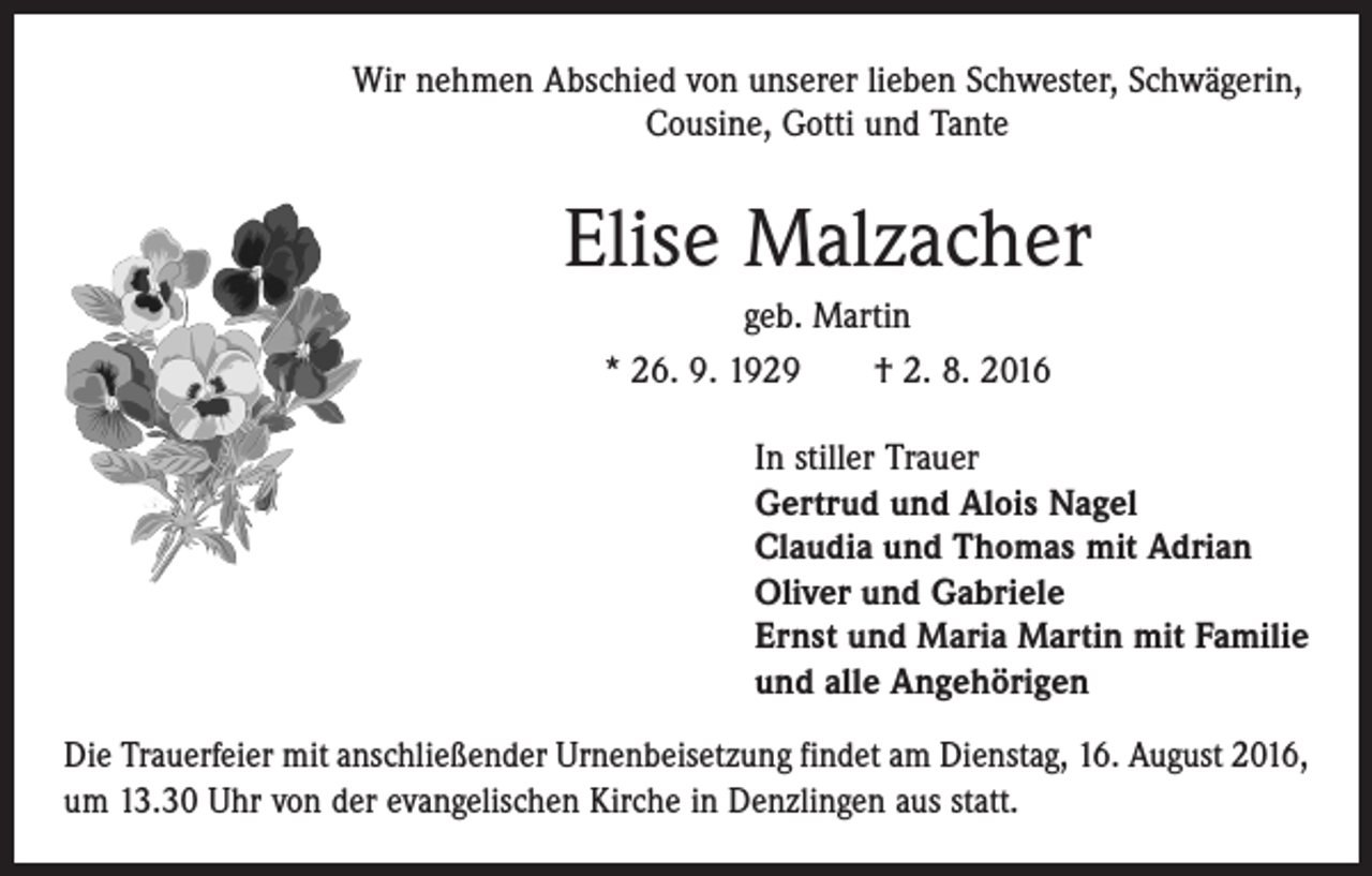 <p>Wir nehmen Abschied von unserer lieben Schwester, Schwägerin,<br />Cousine, Gotti und Tante</p><p>Elise Malzacher<br />geb. Martin<br />* 26. 9. 1929 † 2. 8. 2016<br />In stiller Trauer<br />Gertrud und Alois Nagel<br />Claudia und Thomas mit Adrian<br />Oliver und Gabriele<br />Ernst und Maria Martin mit Familie<br />und alle Angehörigen<br />Die Trauerfeier mit anschließender Urnenbeisetzung findet am Dienstag, 16. August 2016,<br />um 13.30 Uhr von der evangelischen Kirche in Denzlingen aus statt.</p>
