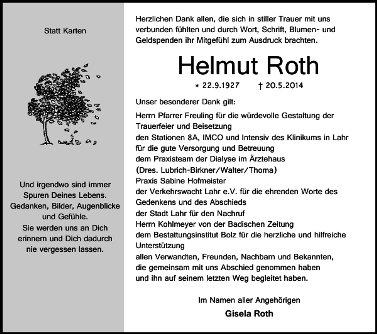 <p>Statt Karten</p><p>Herzlichen Dank allen, die sich in stiller Trauer mit uns<br />verbunden fühlten und durch Wort, Schrift, Blumen- und<br />Geldspenden ihr Mitgefühl zum Ausdruck brachten.</p><p>Helmut Roth<br />* 22.9.1927</p><p>Unser besonderer Dank gilt:</p><p>Und irgendwo sind immer<br />Spuren Deines Lebens.<br />Gedanken, Bilder, Augenblicke<br />und Gefühle.<br />Sie werden uns an Dich<br />erinnern und Dich dadurch<br />nie vergessen lassen.</p><p>† 20.5.2014</p><p>Herrn Pfarrer Freuling für die würdevolle Gestaltung der<br />Trauerfeier und Beisetzung<br />den Stationen 8A, IMCO und Intensiv des Klinikums in Lahr<br />für die gute Versorgung und Betreuung<br />dem Praxisteam der Dialyse im Ärztehaus<br />(Dres. Lubrich-Birkner/Walter/Thoma)<br />Praxis Sabine Hofmeister<br />der Verkehrswacht Lahr e.V. für die ehrenden Worte des<br />Gedenkens und des Abschieds<br />der Stadt Lahr für den Nachruf<br />Herrn Kohlmeyer von der Badischen Zeitung<br />dem Bestattungsinstitut Bolz für die herzliche und hilfreiche<br />Unterstützung<br />allen Verwandten, Freunden, Nachbarn und Bekannten,<br />die gemeinsam mit uns Abschied genommen haben<br />und ihn auf seinem letzten Weg begleitet haben.<br />Im Namen aller Angehörigen</p><p>Gisela Roth</p>