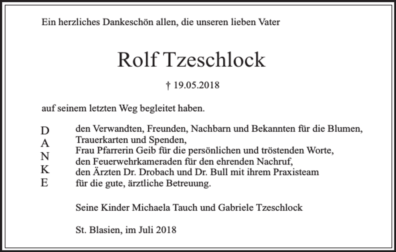<p>Ein herzliches Dankeschön allen, die unseren lieben Vater</p><p>Rolf Tzeschlock<br />† 19.05.2018<br />auf seinem letzten Weg begleitet haben.</p><p>D<br />A<br />N<br />K<br />E</p><p>den Verwandten, Freunden, Nachbarn und Bekannten für die Blumen,<br />Trauerkarten und Spenden,<br />Frau Pfarrerin Geib für die persönlichen und tröstenden Worte,<br />den Feuerwehrkameraden für den ehrenden Nachruf,<br />den Ärzten Dr. Drobach und Dr. Bull mit ihrem Praxisteam<br />für die gute, ärztliche Betreuung.<br />Seine Kinder Michaela Tauch und Gabriele Tzeschlock<br />St. Blasien, im Juli 2018</p>