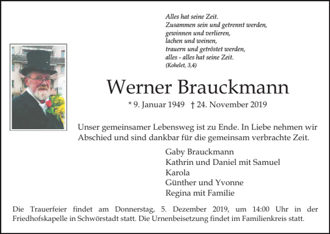 <p>Alles hat seine Zeit.<br />Zusammen sein und getrennt werden,<br />gewinnen und verlieren,<br />lachen und weinen,<br />trauern und getröstet werden,<br />alles - alles hat seine Zeit.<br />(Kohelet, 3,4)</p><p>Werner Brauckmann<br />* 9. Januar 1949 † 24. November 2019<br />Unser gemeinsamer Lebensweg ist zu Ende. In Liebe nehmen wir<br />Abschied und sind dankbar für die gemeinsam verbrachte Zeit.<br />Gaby Brauckmann<br />Kathrin und Daniel mit Samuel<br />Karola<br />Günther und Yvonne<br />Regina mit Familie<br />Die Trauerfeier findet am Donnerstag, 5. Dezember 2019, um 14:00 Uhr in der<br />Friedhofskapelle in Schwörstadt statt. Die Urnenbeisetzung findet im Familienkreis statt.</p>