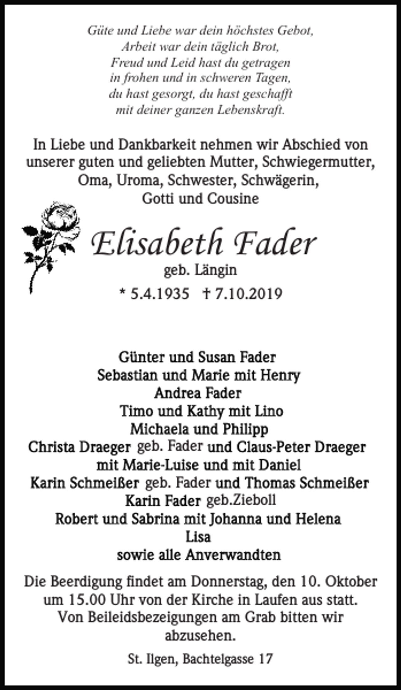 <p>Güte und Liebe war dein höchstes Gebot,<br />Arbeit war dein täglich Brot,<br />Freud und Leid hast du getragen<br />in frohen und in schweren Tagen,<br />du hast gesorgt, du hast geschafft<br />mit deiner ganzen Lebenskraft.</p><p>In Liebe und Dankbarkeit nehmen wir Abschied von<br />unserer guten und geliebten Mutter, Schwiegermutter,<br />Oma, Uroma, Schwester, Schwägerin,<br />Gotti und Cousine</p><p>Elisabeth Fader<br />geb. Längin</p><p>* 5.4.1935 † 7.10.2019</p><p>geb. Fader<br />geb. Fader<br />geb.Zieboll</p><p>Die Beerdigung findet am Donnerstag, den 10. Oktober<br />um 15.00 Uhr von der Kirche in Laufen aus statt.<br />Von Beileidsbezeigungen am Grab bitten wir<br />abzusehen.<br />St. Ilgen, Bachtelgasse 17</p>