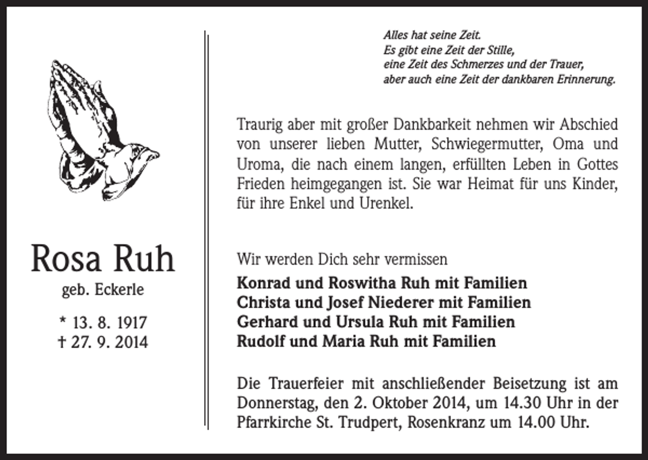 <p>Alles hat seine Zeit.<br />Es gibt eine Zeit der Stille,<br />eine Zeit des Schmerzes und der Trauer,<br />aber auch eine Zeit der dankbaren Erinnerung.</p><p>Traurig aber mit großer Dankbarkeit nehmen wir Abschied<br />von unserer lieben Mutter, Schwiegermutter, Oma und<br />Uroma, die nach einem langen, erfüllten Leben in Gottes<br />Frieden heimgegangen ist. Sie war Heimat für uns Kinder,<br />für ihre Enkel und Urenkel.</p><p>Rosa Ruh<br />geb. Eckerle</p><p>* 13. 8. 1917<br />† 27. 9. 2014</p><p>Wir werden Dich sehr vermissen<br />Konrad und Roswitha Ruh mit Familien<br />Christa und Josef Niederer mit Familien<br />Gerhard und Ursula Ruh mit Familien<br />Rudolf und Maria Ruh mit Familien<br />Die Trauerfeier mit anschließender Beisetzung ist am<br />Donnerstag, den 2. Oktober 2014, um 14.30 Uhr in der<br />Pfarrkirche St. Trudpert, Rosenkranz um 14.00 Uhr.</p>