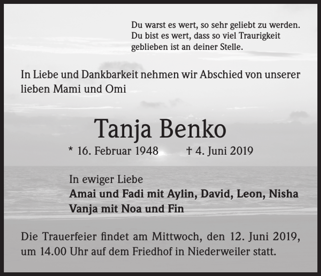<p>Du warst es wert, so sehr geliebt zu werden.<br />Du bist es wert, dass so viel Traurigkeit<br />geblieben ist an deiner Stelle.</p><p>In Liebe und Dankbarkeit nehmen wir Abschied von unserer<br />lieben Mami und Omi</p><p>Tanja Benko</p><p>* 16. Februar 1948</p><p>† 4. Juni 2019</p><p>In ewiger Liebe<br />Amai und Fadi mit Aylin, David, Leon, Nisha<br />Vanja mit Noa und Fin<br />Die Trauerfeier findet am Mittwoch, den 12. Juni 2019,<br />um 14.00 Uhr auf dem Friedhof in Niederweiler statt.</p>