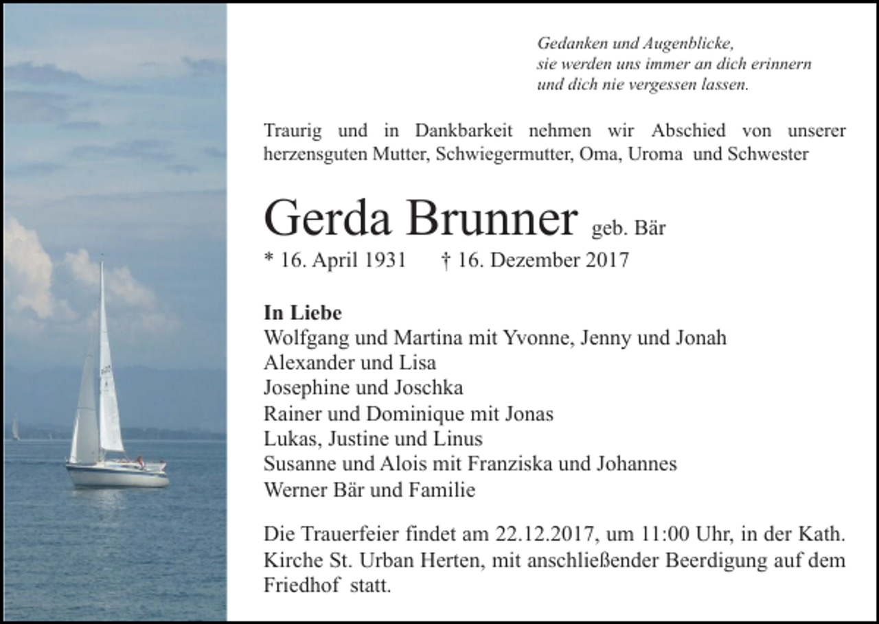 <p>Gedanken<br />G e d a n k e n uund<br />n d AAugenblicke,<br />u g e n bli c k e,<br />si e werden<br />w er d e n uns<br />u ns iimmer<br />m m er an<br />a n dich<br />di c h eri<br />n n er n<br />sie<br />erinnern<br />u n d di<br />c h ni<br />e vvergessen<br />er g ess e n llassen.<br />a ss e n.<br />und<br />dich<br />nie</p><p>Traurig<br />Tr<br />a uri g uund<br />n d i in<br />n Dankbarkeit<br />D a n k b ar k eit nehmen<br />n e h m e n wir<br />wir Abschied<br />A b s c hi e d von<br />v o n unserer<br />u ns er er<br />Uroma<br />hherzensguten<br />er z e ns g ut e n Mutter,<br />M utt er, Schwiegermutter,<br />S c h wi e g er m utt er, OOma,<br />m a, Ur<br />o m a und<br />u n d Schwester<br />S c h w est er</p><p>Brunner<br />GGerda<br />er d a Br<br />u n n er ggeb.<br />e b. Bär<br />B är<br />** 116.<br />6. April<br />A pril 11</p><p>†† 116.<br />6. Dezember<br />D e z e m b er</p><p>I n Liebe<br />In<br />Li e b e<br />WWolfgang<br />olf g a n g u und<br />n d MMartina<br />arti n a mmit<br />it Yvonne,<br />Yv o n n e, Jenny<br />J e n n y und<br />u n d Jonah<br />J o na h<br />Alexander<br />Al e x a n d er uund<br />n d Lis<br />Lisa<br />a<br />Josephine<br />J os e p hi n e und<br />u n d JJoschka<br />os c h k a<br />Rainer<br />R ai n er uund<br />n d Dominique<br />D o mi ni q u e mit<br />m it Jonas<br />J o n as<br />Lukas,<br />L u k as, JJustine<br />usti n e uund<br />n d Li<br />Linus<br />n us<br />Susanne<br />S us a n n e uund<br />n d Alois<br />Al ois mit<br />mit Fr<br />Franziska<br />a n zis k a und<br />u n d JJohannes<br />o h a n n es<br />Werner<br />Wer n er BBär<br />är u und<br />n d F Familie<br />a mili e<br />Di e TrTrauerfeier<br />Die<br />a u erf ei er fifindet<br />n d et aam<br />m 22.12.2017,<br />. 1 2. 2 0 1 7, um<br />u m 11:00<br />: Uhr,<br />Uhr, iin<br />n dder<br />er Kath.<br />K at h.<br />Kir<br />Kirche<br />c h e St.<br />St. Ur<br />Urban<br />b a n HHerten,<br />ert e n, mit<br />mit anschließender<br />a ns c hli e ß e n d er Beerdigung<br />B e erdi g u n g aauf<br />uf ddem<br />e m<br />Fri<br />Friedhof<br />e d h of ststatt.<br />att.</p>