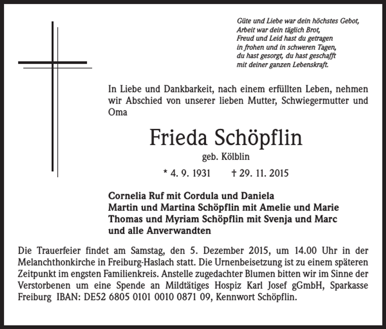 <p>Güte und Liebe war dein höchstes Gebot,<br />Arbeit war dein täglich Brot,<br />Freud und Leid hast du getragen<br />in frohen und in schweren Tagen,<br />du hast gesorgt, du hast geschafft<br />mit deiner ganzen Lebenskraft.</p><p>In Liebe und Dankbarkeit, nach einem erfüllten Leben, nehmen<br />wir Abschied von unserer lieben Mutter, Schwiegermutter und<br />Oma</p><p>Frieda Schöpflin<br />geb. Kölblin</p><p>* 4. 9. 1931 † 29. 11. 2015<br />Cornelia Ruf mit Cordula und Daniela<br />Martin und Martina Schöpflin mit Amelie und Marie<br />Thomas und Myriam Schöpflin mit Svenja und Marc<br />und alle Anverwandten<br />Die Trauerfeier findet am Samstag, den 5. Dezember 2015, um 14.00 Uhr in der<br />Melanchthonkirche in Freiburg-Haslach statt. Die Urnenbeisetzung ist zu einem späteren<br />Zeitpunkt im engsten Familienkreis. Anstelle zugedachter Blumen bitten wir im Sinne der<br />Verstorbenen um eine Spende an Mildtätiges Hospiz Karl Josef gGmbH, Sparkasse<br />Freiburg IBAN: DE52 6805 0101 001871 09, Kennwort Schöpflin.</p>