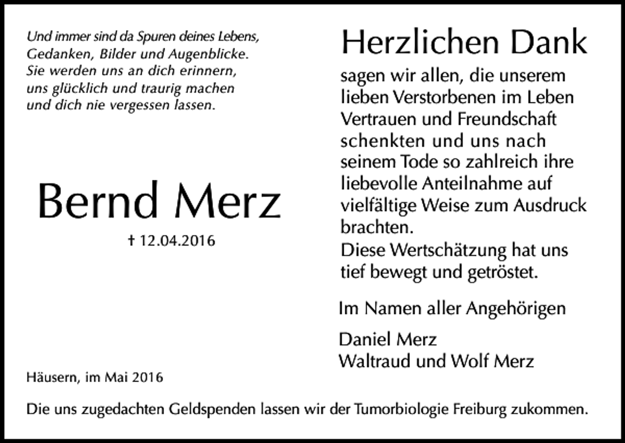 <p>Und immer sind da Spuren deines Lebens,<br />Gedanken, Bilder und Augenblicke.<br />Sie werden uns an dich erinnern,<br />uns glücklich und traurig machen<br />und dich nie vergessen lassen.</p><p>Bernd Merz<br />† 12.04.2016</p><p>Herzlichen Dank<br />sagen wir allen, die unserem<br />lieben Verstorbenen im Leben<br />Vertrauen und Freundschaft<br />schenkten und uns nach<br />seinem Tode so zahlreich ihre<br />liebevolle Anteilnahme auf<br />vielfältige Weise zum Ausdruck<br />brachten.<br />Diese Wertschätzung hat uns<br />tief bewegt und getröstet.<br />Im Namen aller Angehörigen</p><p>Häusern, im Mai 2016</p><p>Daniel Merz<br />Waltraud und Wolf Merz</p><p>Die uns zugedachten Geldspenden lassen wir der Tumorbiologie Freiburg zukommen.</p>