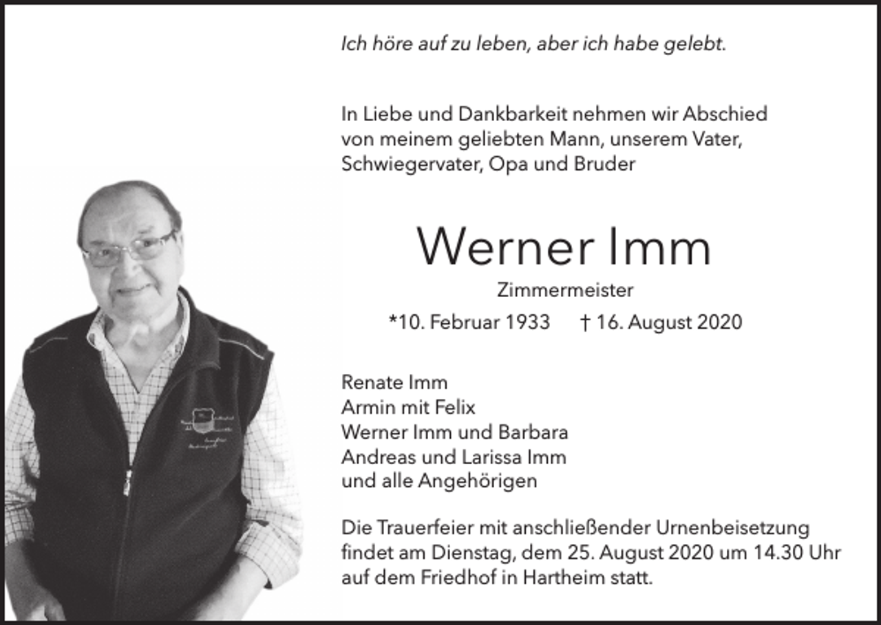 <p>Ich höre auf zu leben, aber ich habe gelebt.<br />In Liebe und Dankbarkeit nehmen wir Abschied<br />von meinem geliebten Mann, unserem Vater,<br />Schwiegervater, Opa und Bruder</p><p>Werner Imm<br />Zimmermeister</p><p>*10. Februar 1933</p><p>† 16. August 2020</p><p>Renate Imm<br />Armin mit Felix<br />Werner Imm und Barbara<br />Andreas und Larissa Imm<br />und alle Angehörigen<br />Die Trauerfeier mit anschließender Urnenbeisetzung<br />findet am Dienstag, dem 25. August 2020 um 14.30 Uhr<br />auf dem Friedhof in Hartheim statt.</p>