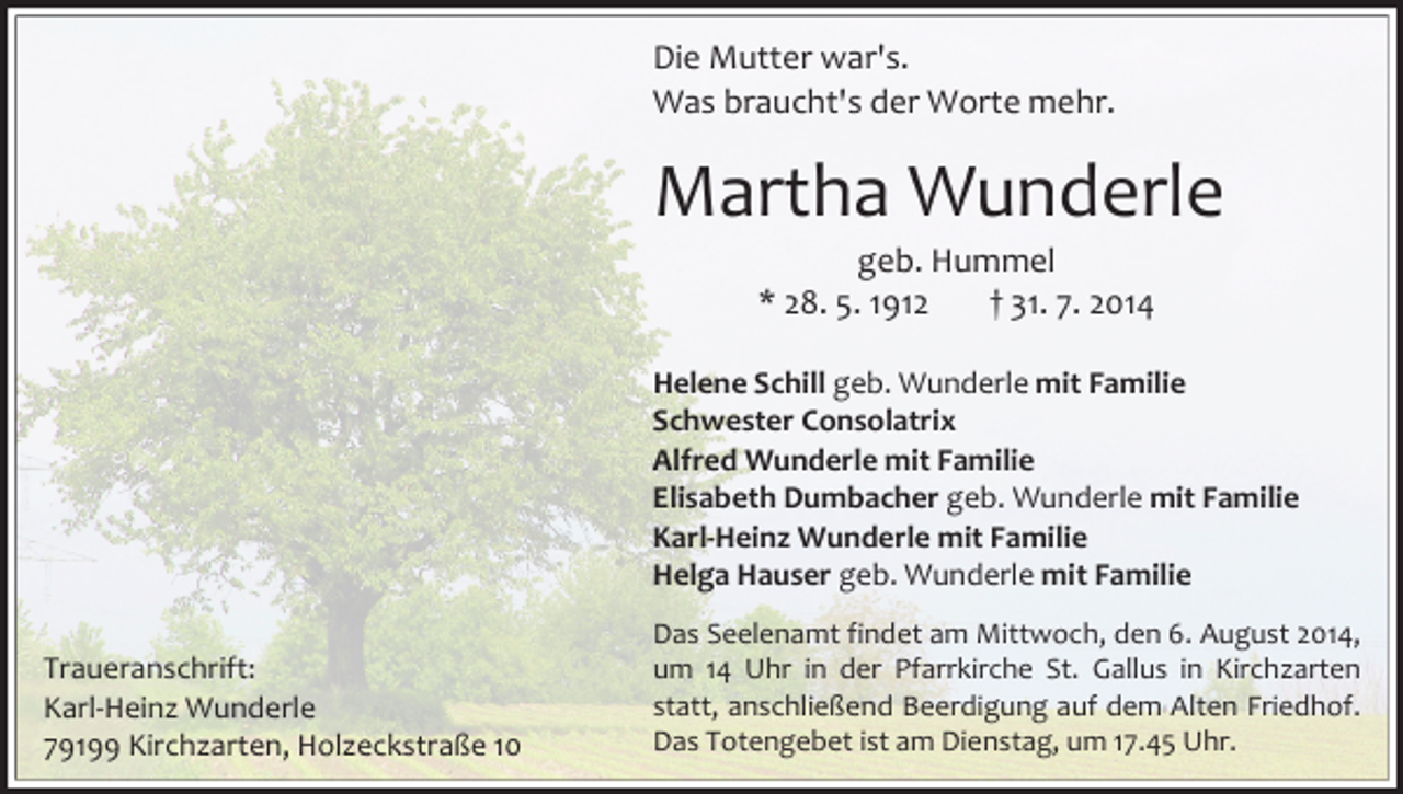 <p>Die Mutter war's.<br />Was braucht's der Worte mehr.</p><p>Martha Wunderle<br />geb. Hummel<br />* 28. 5. 1912<br />† 31. 7. 2014</p><p>Helene Schill geb. Wunderle mit Familie<br />Schwester Consolatrix<br />Alfred Wunderle mit Familie<br />Elisabeth Dumbacher geb. Wunderle mit Familie<br />Karl-Heinz Wunderle mit Familie<br />Helga Hauser geb. Wunderle mit Familie<br />Traueranschrift:<br />Karl-Heinz Wunderle<br />79199 Kirchzarten, Holzeckstraße 10</p><p>Das Seelenamt findet am Mittwoch, den 6. August 2014,<br />um 14 Uhr in der Pfarrkirche St. Gallus in Kirchzarten<br />statt, anschließend Beerdigung auf dem Alten Friedhof.<br />Das Totengebet ist am Dienstag, um 17.45 Uhr.</p>
