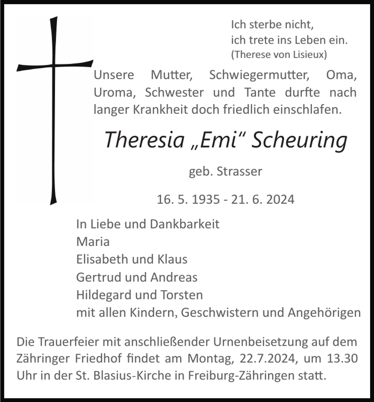 <p>Ich sterbe nicht,<br />ich trete ins Leben ein.<br />(Therese von Lisieux)</p>
<p>Unsere Mutter, Schwiegermutter, Oma,<br />Uroma, Schwester und Tante durfte nach<br />langer Krankheit doch friedlich einschlafen.</p>
<p>Theresia „Emi“ Scheuring<br />geb. Strasser<br />16. 5. 1935 ­ 21. 6. 2024<br />In Liebe und Dankbarkeit<br />Maria<br />Elisabeth und Klaus<br />Gertrud und Andreas<br />Hildegard und Torsten<br />mit allen Kindern, Geschwistern und Angehörigen<br />Die Trauerfeier mit anschließender Urnenbeisetzung auf dem<br />Zähringer Friedhof ﬁndet am Montag, 22.7.2024, um 13.30<br />Uhr in der St. Blasius-Kirche in Freiburg­Zähringen statt.</p>