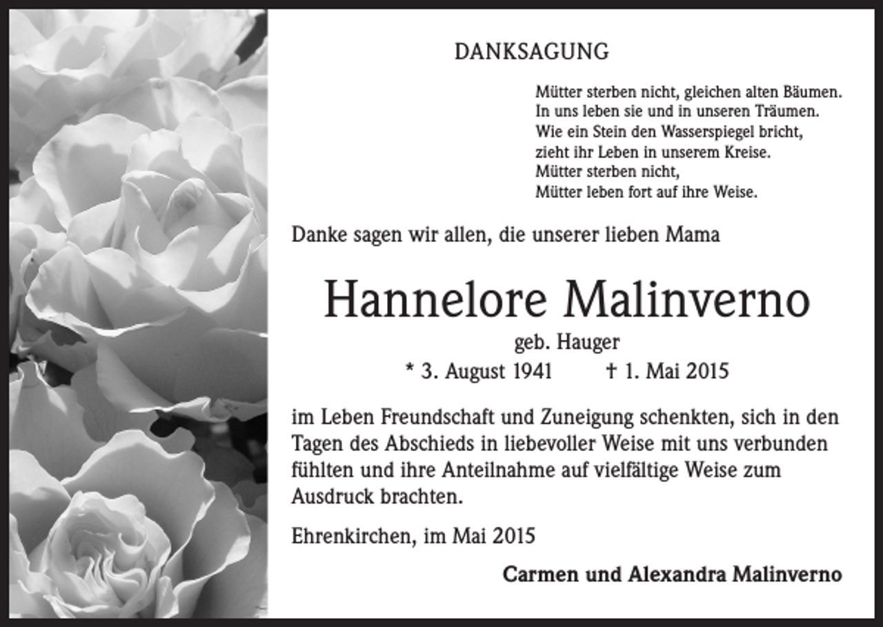 <p>DANKSAGUNG<br />Mütter sterben nicht, gleichen alten Bäumen.<br />In uns leben sie und in unseren Träumen.<br />Wie ein Stein den Wasserspiegel bricht,<br />zieht ihr Leben in unserem Kreise.<br />Mütter sterben nicht,<br />Mütter leben fort auf ihre Weise.</p><p>Danke sagen wir allen, die unserer lieben Mama</p><p>Hannelore Malinverno<br />geb. Hauger<br />* 3. August 1941 † 1. Mai 2015</p><p>im Leben Freundschaft und Zuneigung schenkten, sich in den<br />Tagen des Abschieds in liebevoller Weise mit uns verbunden<br />fühlten und ihre Anteilnahme auf vielfältige Weise zum<br />Ausdruck brachten.<br />Ehrenkirchen, im Mai 2015</p><p>Carmen und Alexandra Malinverno</p>