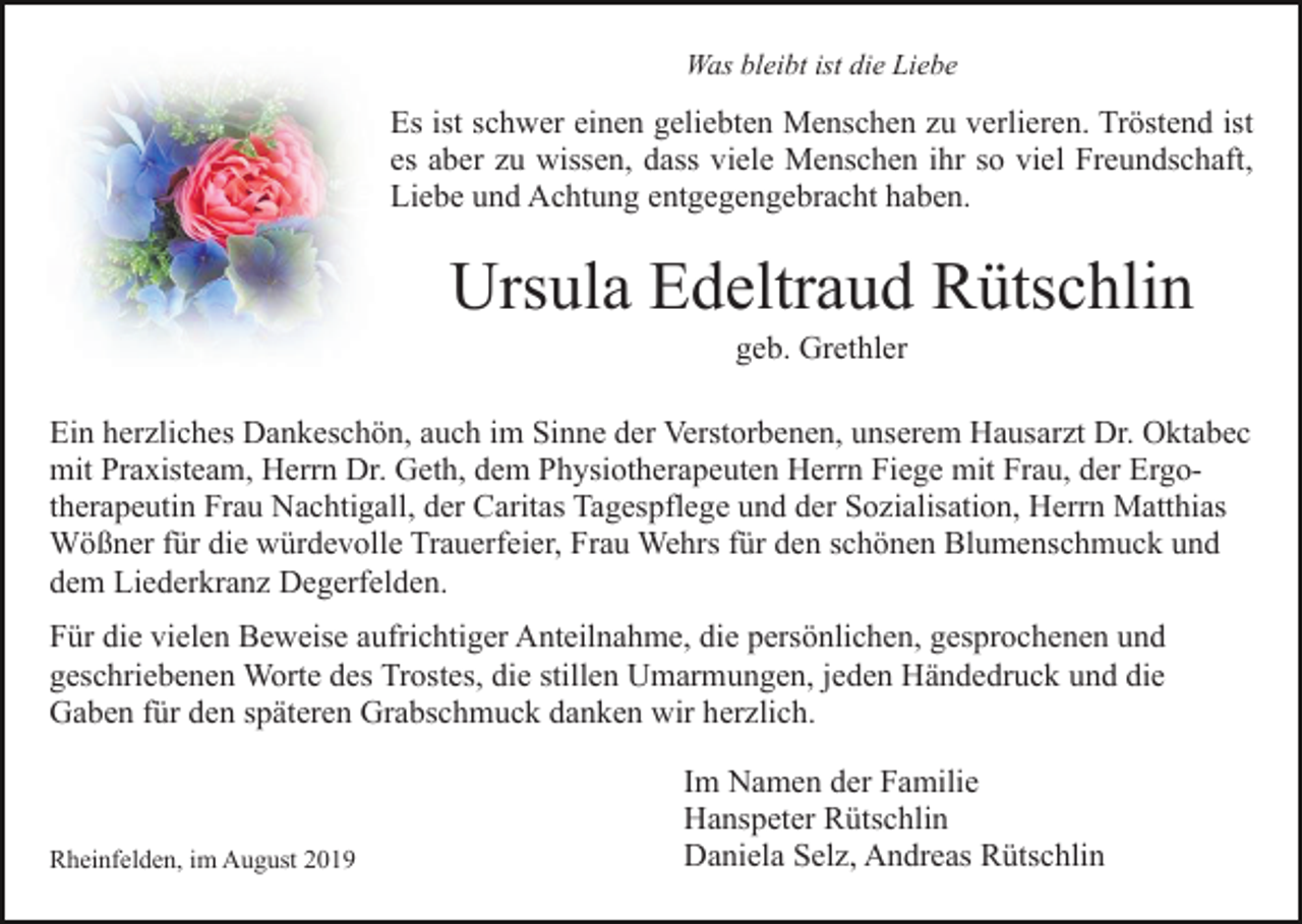 <p>Was bleibt ist die Liebe</p><p>Es ist schwer einen geliebten Menschen zu verlieren. Tröstend ist<br />es aber zu wissen, dass viele Menschen ihr so viel Freundschaft,<br />Liebe und Achtung entgegengebracht haben.</p><p>Ursula Edeltraud Rütschlin<br />geb. Grethler<br />Ein herzliches Dankeschön, auch im Sinne der Verstorbenen, unserem Hausarzt Dr. Oktabec<br />mit Praxisteam, Herrn Dr. Geth, dem Physiotherapeuten Herrn Fiege mit Frau, der Ergotherapeutin Frau Nachtigall, der Caritas Tagespflege und der Sozialisation, Herrn Matthias<br />Wößner für die würdevolle Trauerfeier, Frau Wehrs für den schönen Blumenschmuck und<br />dem Liederkranz Degerfelden.<br />Für die vielen Beweise aufrichtiger Anteilnahme, die persönlichen, gesprochenen und<br />geschriebenen Worte des Trostes, die stillen Umarmungen, jeden Händedruck und die<br />Gaben für den späteren Grabschmuck danken wir herzlich.</p><p>Rheinfelden, im August 2019</p><p>Im Namen der Familie<br />Hanspeter Rütschlin<br />Daniela Selz, Andreas Rütschlin</p>