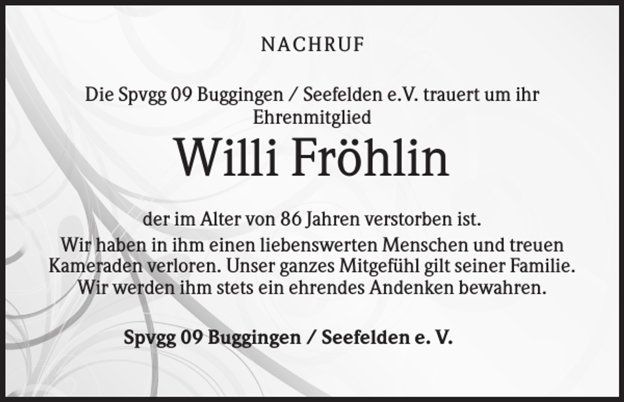 <p>NACHRU F<br />Die Spvgg 09 Buggingen / Seefelden e.V. trauert um ihr<br />Ehrenmitglied</p><p>Willi Fröhlin<br />der im Alter von 86 Jahren verstorben ist.<br />Wir haben in ihm einen liebenswerten Menschen und treuen<br />Kameraden verloren. Unser ganzes Mitgefühl gilt seiner Familie.<br />Wir werden ihm stets ein ehrendes Andenken bewahren.<br />Spvgg 09 Buggingen / Seefelden e. V.</p>