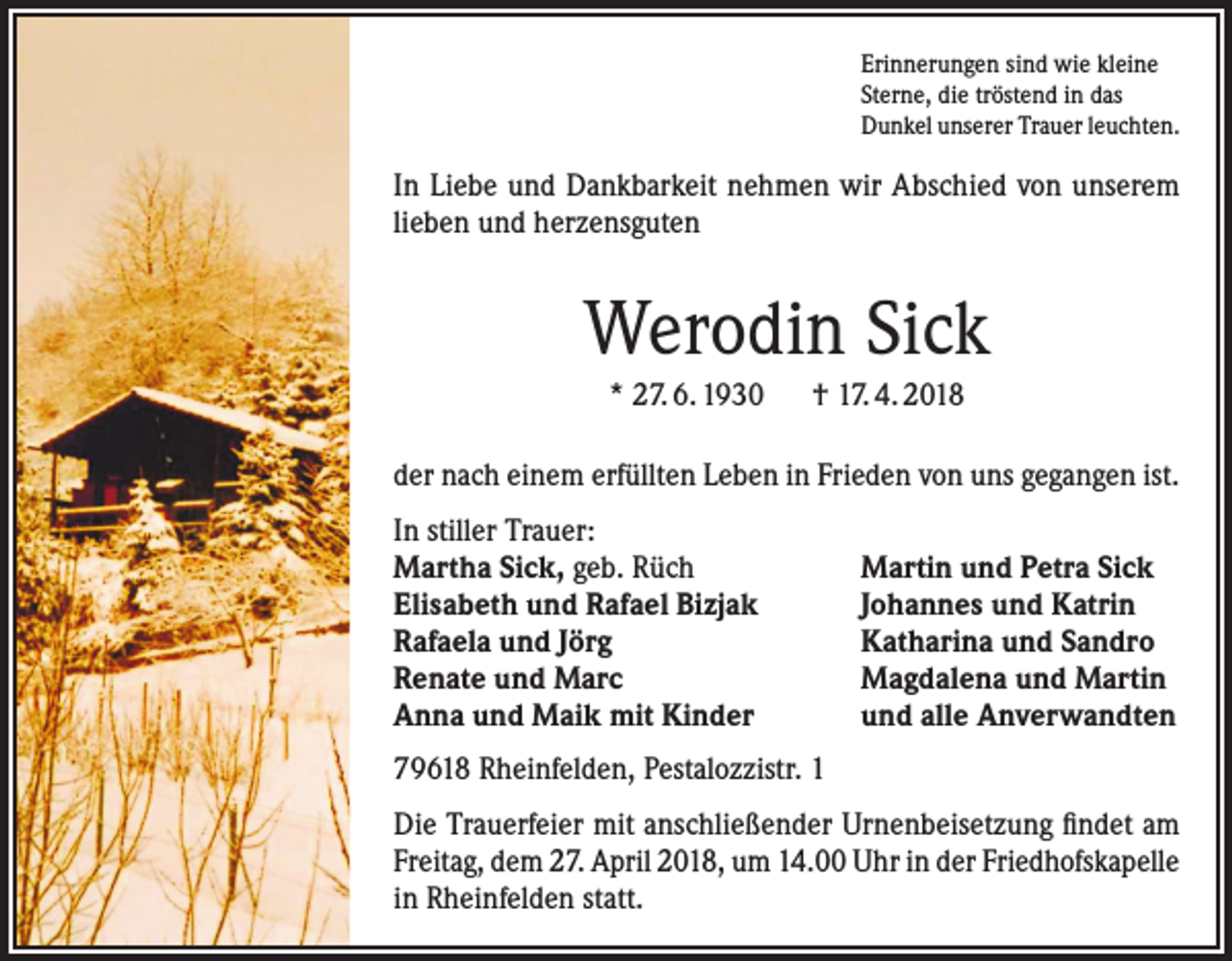 <p>Erinnerungen sind wie kleine<br />Sterne, die tröstend in das<br />Dunkel unserer Trauer leuchten.</p><p>In Liebe und Dankbarkeit nehmen wir Abschied von unserem<br />lieben und herzensguten</p><p>Werodin Sick<br />* 27. 6. 1930 † 17. 4. 2018<br />der nach einem erfüllten Leben in Frieden von uns gegangen ist.<br />In stiller Trauer:<br />Martha Sick, geb. Rüch<br />Elisabeth und Rafael Bizjak<br />Rafaela und Jörg<br />Renate und Marc<br />Anna und Maik mit Kinder</p><p>Martin und Petra Sick<br />Johannes und Katrin<br />Katharina und Sandro<br />Magdalena und Martin<br />und alle Anverwandten</p><p>79618 Rheinfelden, Pestalozzistr. 1<br />Die Trauerfeier mit anschließender Urnenbeisetzung findet am<br />Freitag, dem 27. April 2018, um 14.00 Uhr in der Friedhofskapelle<br />in Rheinfelden statt.</p>