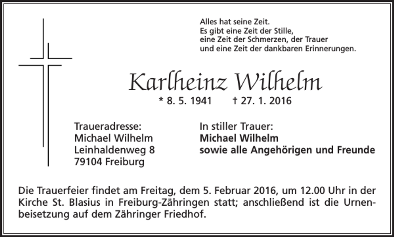 <p>Alles hat seine Zeit.<br />Es gibt eine Zeit der Stille,<br />eine Zeit der Schmerzen, der Trauer<br />und eine Zeit der dankbaren Erinnerungen.</p><p>Karlheinz Wilhelm<br />* 8. 5. 1941 † 27. 1. 2016</p><p>Traueradresse:<br />Michael Wilhelm<br />Leinhaldenweg 8<br />79104 Freiburg</p><p>In stiller Trauer:<br />Michael Wilhelm<br />sowie alle Angehörigen und Freunde</p><p>Die Trauerfeier findet am Freitag, dem 5. Februar 2016, um 12.00 Uhr in der<br />Kirche St. Blasius in Freiburg-Zähringen statt; anschließend ist die Urnen­<br />beisetzung auf dem Zähringer Friedhof.</p>