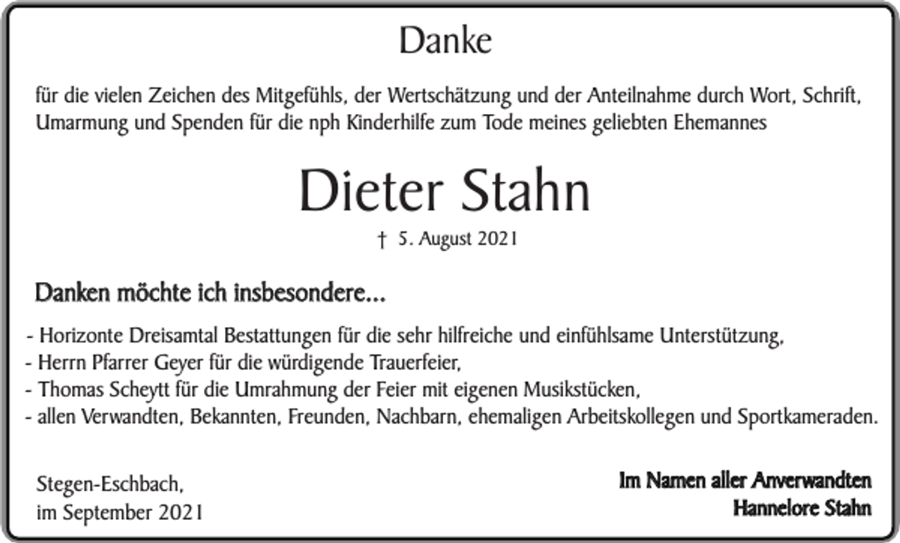 <p>Danke<br />für die vielen Zeichen des Mitgefühls, der Wertschätzung und der Anteilnahme durch Wort, Schrift,<br />Umarmung und Spenden für die nph Kinderhilfe zum Tode meines geliebten Ehemannes</p><p>Dieter Stahn<br />† 5. August 2021</p><p>Danken möchte ich insbesondere...<br />- Horizonte Dreisamtal Bestattungen für die sehr hilfreiche und einfühlsame Unterstützung,<br />- Herrn Pfarrer Geyer für die würdigende Trauerfeier,<br />- Thomas Scheytt für die Umrahmung der Feier mit eigenen Musikstücken,<br />- allen Verwandten, Bekannten, Freunden, Nachbarn, ehemaligen Arbeitskollegen und Sportkameraden.<br />Stegen-Eschbach,<br />im September 2021</p><p>Im Namen aller Anverwandten<br />Hannelore Stahn</p>