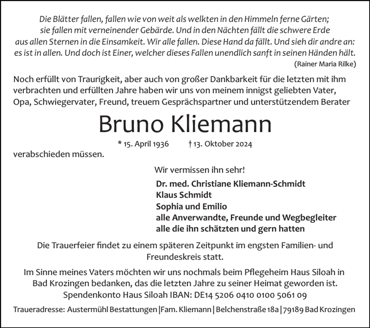<p>Die Blätter fallen, fallen wie von weit als welkten in den Himmeln ferne Gärten;<br />sie fallen mit verneinender Gebärde. Und in den Nächten fällt die schwere Erde<br />aus allen Sternen in die Einsamkeit. Wir alle fallen. Diese Hand da fällt. Und sieh dir andre an:<br />es ist in allen. Und doch ist Einer, welcher dieses Fallen unendlich sanft in seinen Händen hält.<br />(Rainer Maria Rilke)</p><p>Noch erfüllt von Traurigkeit, aber auch von großer Dankbarkeit für die letzten mit ihm<br />verbrachten und erfüllten Jahre haben wir uns von meinem innigst geliebten Vater,<br />Opa, Schwiegervater, Freund, treuem Gesprächspartner und unterstützendem Berater</p><p>Bruno Kliemann<br />* 15. April 1936 † 13. Oktober 2024</p><p>verabschieden müssen.<br />Wir vermissen ihn sehr!<br />Dr. med. Christiane Kliemann­Schmidt<br />Klaus Schmidt<br />Sophia und Emilio<br />alle Anverwandte, Freunde und Wegbegleiter<br />alle die ihn schätzten und gern hatten<br />Die Trauerfeier ﬁndet zu einem späteren Zeitpunkt im engsten Familien­ und<br />Freundeskreis statt.<br />Im Sinne meines Vaters möchten wir uns nochmals beim Pﬂegeheim Haus Siloah in<br />Bad Krozingen bedanken, das die letzten Jahre zu seiner Heimat geworden ist.<br />Spendenkonto Haus Siloah IBAN: DE14 5206 041100 5061 09<br />Traueradresse: Austermühl Bestattungen |Fam. Kliemann | Belchenstraße 18a | 79189 Bad Krozingen</p>
