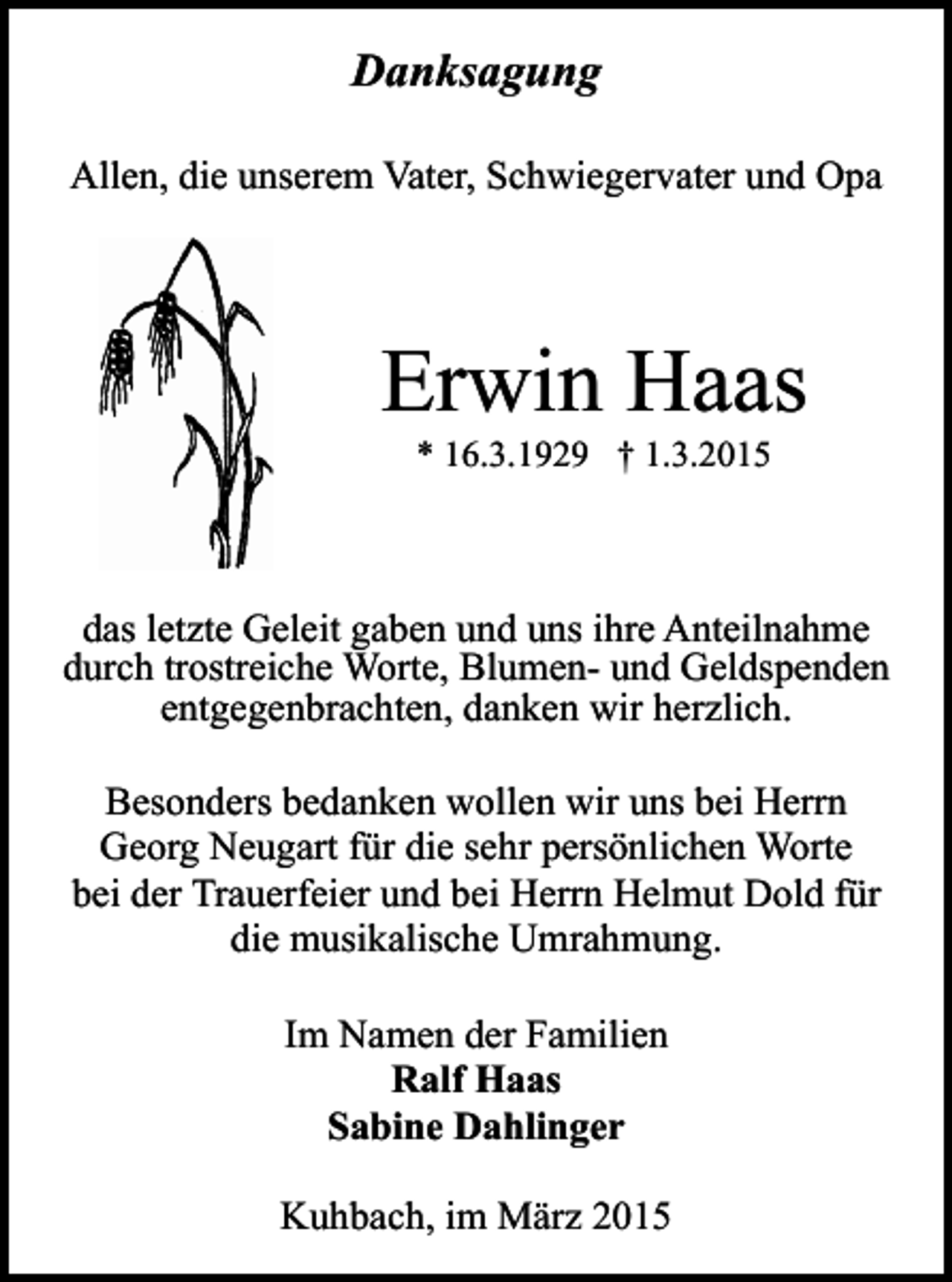 <p>Danksagung<br />Allen, die unserem Vater, Schwiegervater und Opa</p><p>Erwin Haas<br />* 16.3.1929 † 1.3.2015</p><p>das letzte Geleit gaben und uns ihre Anteilnahme<br />durch trostreiche Worte, Blumen- und Geldspenden<br />entgegenbrachten, danken wir herzlich.<br />Besonders bedanken wollen wir uns bei Herrn<br />Georg Neugart für die sehr persönlichen Worte<br />bei der Trauerfeier und bei Herrn Helmut Dold für<br />die musikalische Umrahmung.<br />Im Namen der Familien<br />Ralf Haas<br />Sabine Dahlinger<br />Kuhbach, im März 2015</p>