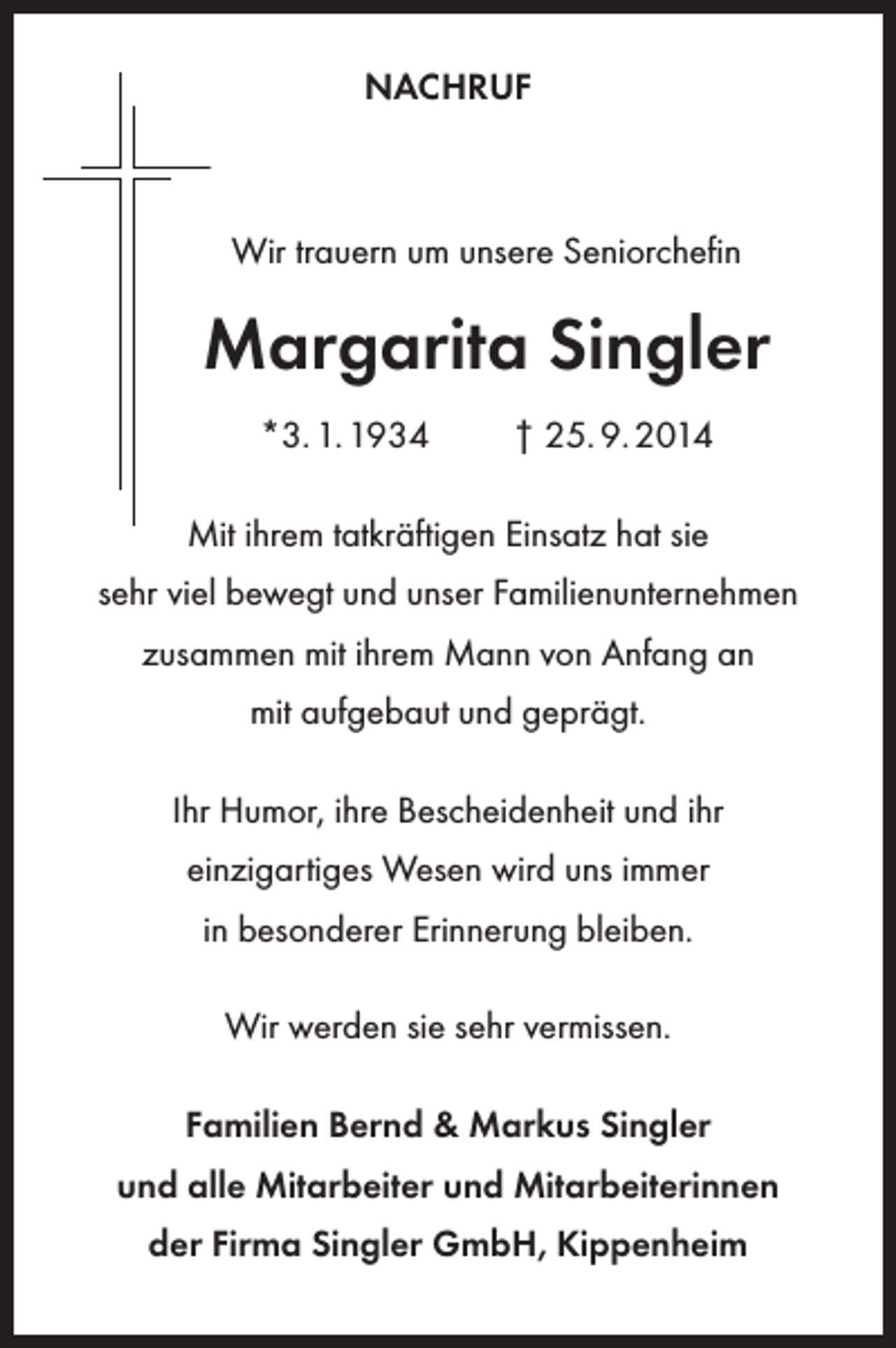 <p>NACHRUF</p><p>Wir trauern um unsere Seniorchefin</p><p>Margarita Singler<br />*3. 1. 1934</p><p>† 25. 9. 2014</p><p>Mit ihrem tatkräftigen Einsatz hat sie<br />sehr viel bewegt und unser Familienunternehmen<br />zusammen mit ihrem Mann von Anfang an<br />mit aufgebaut und geprägt.<br />Ihr Humor, ihre Bescheidenheit und ihr<br />einzigartiges Wesen wird uns immer<br />in besonderer Erinnerung bleiben.<br />Wir werden sie sehr vermissen.<br />Familien Bernd &amp; Markus Singler<br />und alle Mitarbeiter und Mitarbeiterinnen<br />der Firma Singler GmbH, Kippenheim</p>