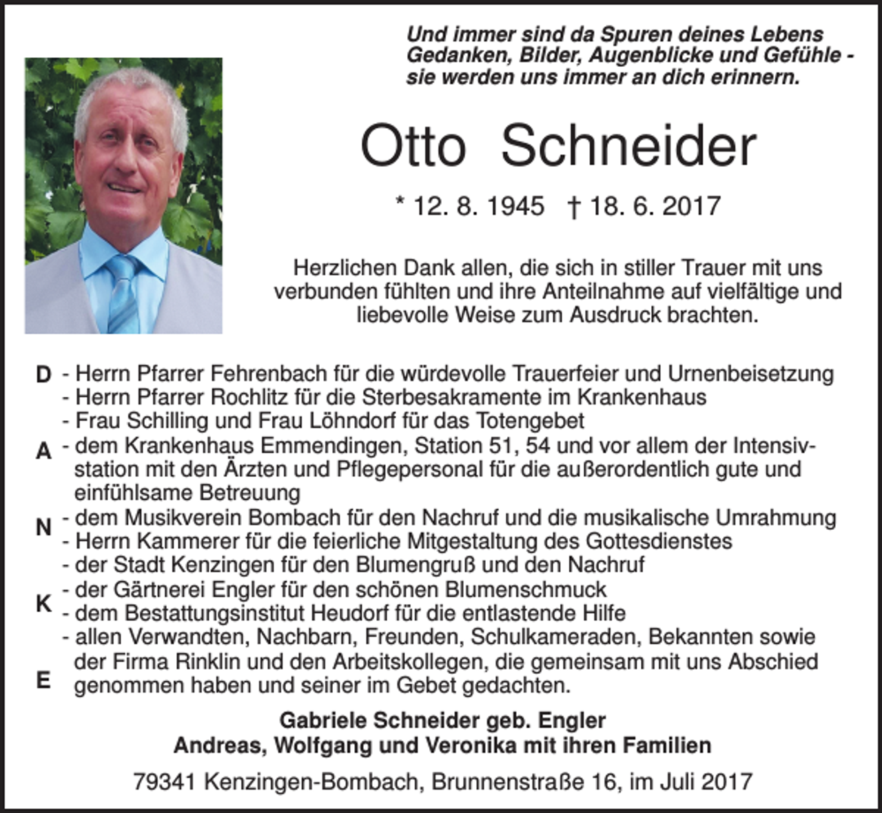 <p>Und immer sind da Spuren deines Lebens<br />Gedanken, Bilder, Augenblicke und Gefühle sie werden uns immer an dich erinnern.</p><p>Otto Schneider<br />* 12. 8. 1945 † 18. 6. 2017<br />Herzlichen Dank allen, die sich in stiller Trauer mit uns<br />verbunden fühlten und ihre Anteilnahme auf vielfältige und<br />liebevolle Weise zum Ausdruck brachten.</p><p>D - Herrn Pfarrer Fehrenbach für die würdevolle Trauerfeier und Urnenbeisetzung<br />- Herrn Pfarrer Rochlitz für die Sterbesakramente im Krankenhaus<br />- Frau Schilling und Frau Löhndorf für das Totengebet<br />A - dem Krankenhaus Emmendingen, Station 51, 54 und vor allem der Intensivstation mit den Ärzten und Pflegepersonal für die außerordentlich gute und<br />einfühlsame Betreuung<br />- dem Musikverein Bombach für den Nachruf und die musikalische Umrahmung<br />N<br />- Herrn Kammerer für die feierliche Mitgestaltung des Gottesdienstes<br />- der Stadt Kenzingen für den Blumengruß und den Nachruf<br />- der Gärtnerei Engler für den schönen Blumenschmuck<br />K - dem Bestattungsinstitut Heudorf für die entlastende Hilfe<br />- allen Verwandten, Nachbarn, Freunden, Schulkameraden, Bekannten sowie<br />der Firma Rinklin und den Arbeitskollegen, die gemeinsam mit uns Abschied<br />E genommen haben und seiner im Gebet gedachten.<br />Gabriele Schneider geb. Engler<br />Andreas, Wolfgang und Veronika mit ihren Familien</p><p>79341 Kenzingen-Bombach, Brunnenstraße 16, im Juli 2017</p>