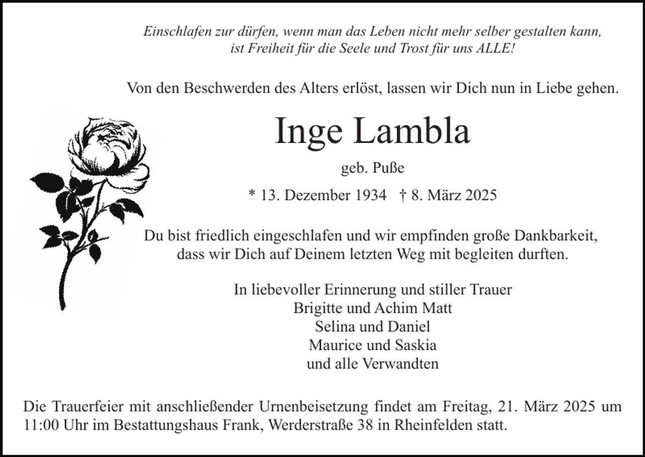 <p>Einschlafen zur dürfen, wenn man das Leben nicht mehr selber gestalten kann,<br />ist Freiheit für die Seele und Trost für uns ALLE!</p><p>Von den Beschwerden des Alters erlöst, lassen wir Dich nun in Liebe gehen.</p><p>Inge Lambla<br />geb. Puße<br />* 13. Dezember 1934 † 8. März 2025<br />Du bist friedlich eingeschlafen und wir empfinden große Dankbarkeit,<br />dass wir Dich auf Deinem letzten Weg mit begleiten durften.<br />In liebevoller Erinnerung und stiller Trauer<br />Brigitte und Achim Matt<br />Selina und Daniel<br />Maurice und Saskia<br />und alle Verwandten<br />Die Trauerfeier mit anschließender Urnenbeisetzung findet am Freitag, 21. März 2025 um<br />11:00 Uhr im Bestattungshaus Frank, Werderstraße 38 in Rheinfelden statt.</p>