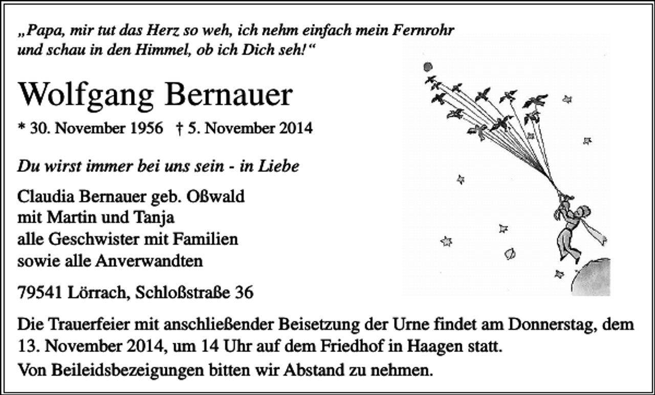 <p>„Papa, mir tut das Herz so weh, ich nehm einfach mein Fernrohr<br />und schau in den Himmel, ob ich Dich seh!“</p><p>Wolfgang Bernauer<br />* 30. November 1956 † 5. November 2014</p><p>Du wirst immer bei uns sein - in Liebe<br />Claudia Bernauer geb. Oßwald<br />mit Martin und Tanja<br />alle Geschwister mit Familien<br />sowie alle Anverwandten<br />79541 Lörrach, Schloßstraße 36<br />Die Trauerfeier mit anschließender Beisetzung der Urne findet am Donnerstag, dem<br />13. November 2014, um 14 Uhr auf dem Friedhof in Haagen statt.<br />Von Beileidsbezeigungen bitten wir Abstand zu nehmen.</p>