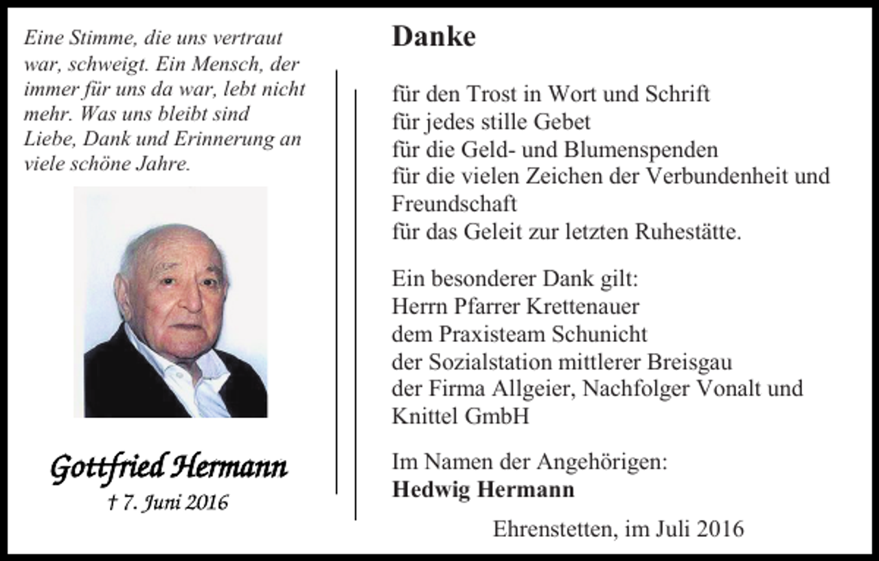 <p>Eine Stimme, die uns vertraut<br />war, schweigt. Ein Mensch, der<br />immer für uns da war, lebt nicht<br />mehr. Was uns bleibt sind<br />Liebe, Dank und Erinnerung an<br />viele schöne Jahre.</p><p>Danke<br />für den Trost in Wort und Schrift<br />für jedes stille Gebet<br />für die Geld- und Blumenspenden<br />für die vielen Zeichen der Verbundenheit und<br />Freundschaft<br />für das Geleit zur letzten Ruhestätte.<br />Ein besonderer Dank gilt:<br />Herrn Pfarrer Krettenauer<br />dem Praxisteam Schunicht<br />der Sozialstation mittlerer Breisgau<br />der Firma Allgeier, Nachfolger Vonalt und<br />Knittel GmbH<br />Im Namen der Angehörigen:<br />Hedwig Hermann<br />Ehrenstetten, im Juli 2016</p>