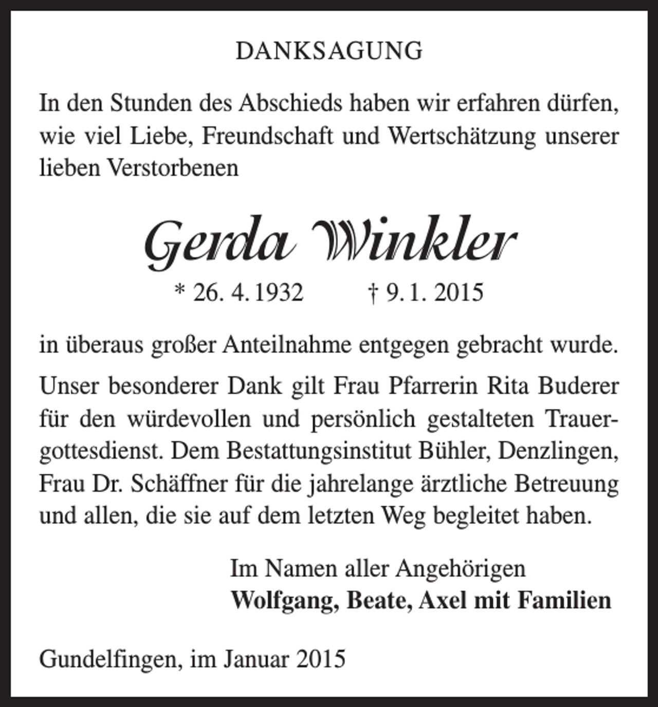<p>DANKSAGUNG<br />In den Stunden des Abschieds haben wir erfahren dürfen,<br />wie viel Liebe, Freundschaft und Wertschätzung unserer<br />lieben Verstorbenen</p><p>Gerda Winkler<br />* 26. 4. 1932 † 9. 1. 2015<br />in überaus großer Anteilnahme entgegen gebracht wurde.<br />Unser besonderer Dank gilt Frau Pfarrerin Rita Buderer<br />für den würdevollen und persönlich gestalteten Trauer­<br />gottesdienst. Dem Bestattungsinstitut Bühler, Denzlingen,<br />Frau Dr. Schäffner für die jahrelange ärztliche Betreuung<br />und allen, die sie auf dem letzten Weg begleitet haben.<br />Im Namen aller Angehörigen<br />Wolfgang, Beate, Axel mit Familien<br />Gundelfingen, im Januar 2015</p>
