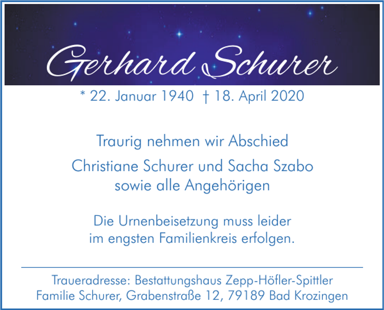 <p>Gerhard Schurer<br />* 22. Januar 1940 † 18. April 2020</p><p>Traurig nehmen wir Abschied<br />Christiane Schurer und Sacha Szabo<br />sowie alle Angehörigen<br />Die Urnenbeisetzung muss leider<br />im engsten Familienkreis erfolgen.<br />Traueradresse: Bestattungshaus Zepp-Höfler-Spittler<br />Familie Schurer, Grabenstraße 12, 79189 Bad Krozingen</p>