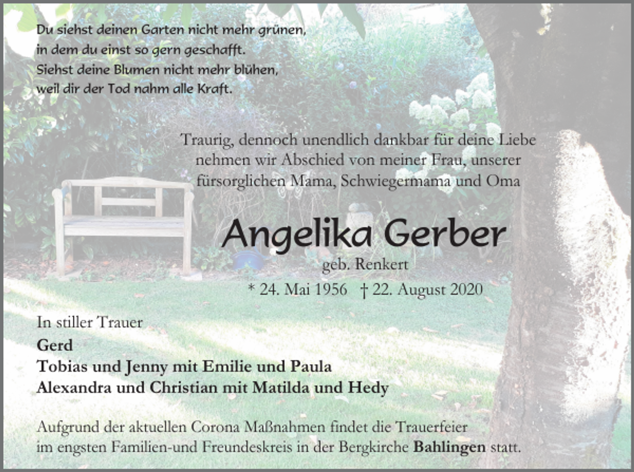 <p>Du siehst deinen Garten nicht mehr grünen,<br />in dem du einst so gern geschafft.<br />Siehst deine Blumen nicht mehr blühen,<br />weil dir der Tod nahm alle Kraft.</p><p>Traurig, dennoch unendlich dankbar für deine Liebe<br />nehmen wir Abschied von meiner Frau, unserer<br />fürsorglichen Mama, Schwiegermama und Oma</p><p>Angelika Gerber<br />geb. Renkert<br />* 24. Mai 1956 † 22. August 2020<br />In stiller Trauer<br />Gerd<br />Tobias und Jenny mit Emilie und Paula<br />Alexandra und Christian mit Matilda und Hedy<br />Aufgrund der aktuellen Corona Maßnahmen findet die Trauerfeier<br />im engsten Familien-und Freundeskreis in der Bergkirche Bahlingen statt.</p>