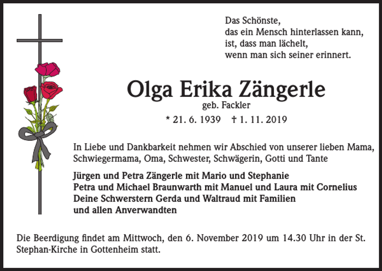 <p>Das Schönste,<br />das ein Mensch hinterlassen kann,<br />ist, dass man lächelt,<br />wenn man sich seiner erinnert.</p><p>Olga Erika<br />Zängerle<br />geb. Fackler<br />* 21. 6. 1939</p><p>† 1. 11. 2019</p><p>In Liebe und Dankbarkeit nehmen wir Abschied von unserer lieben Mama,<br />Schwiegermama, Oma, Schwester, Schwägerin, Gotti und Tante<br />Jürgen und Petra Zängerle mit Mario und Stephanie<br />Petra und Michael Braunwarth mit Manuel und Laura mit Cornelius<br />Deine Schwerstern Gerda und Waltraud mit Familien<br />und allen Anverwandten<br />Die Beerdigung findet am Mittwoch, den 6. November 2019 um 14.30 Uhr in der St.<br />Stephan-Kirche in Gottenheim statt.</p>