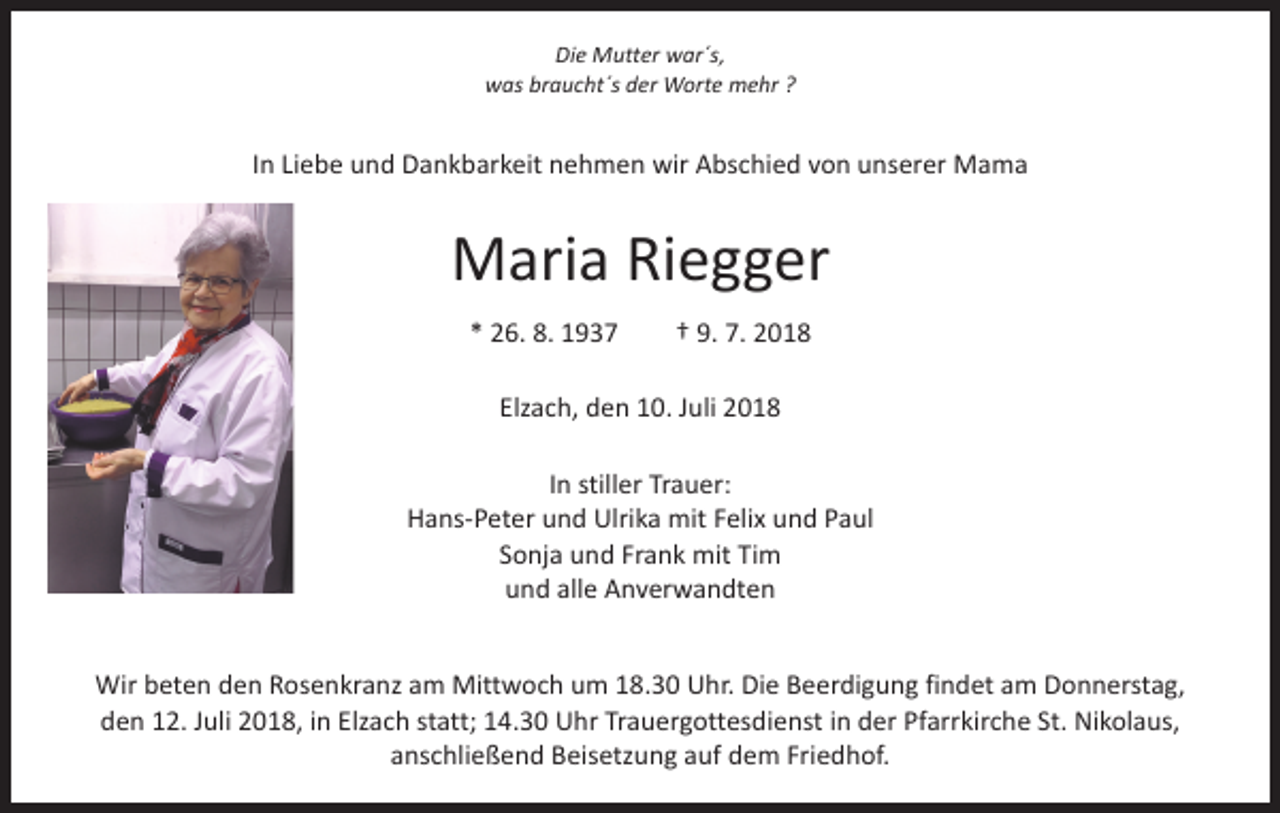 <p>Die Mutter war´s,<br />was braucht´s der Worte mehr ?</p><p>In Liebe und Dankbarkeit nehmen wir Abschied von unserer Mama</p><p>Maria Riegger<br />* 26. 8. 1937 † 9. 7. 2018<br />Elzach, den 10. Juli 2018<br />In stiller Trauer:<br />Hans-Peter und Ulrika mit Felix und Paul<br />Sonja und Frank mit Tim<br />und alle Anverwandten<br />Wir beten den Rosenkranz am Mittwoch um 18.30 Uhr. Die Beerdigung findet am Donnerstag,<br />den 12. Juli 2018, in Elzach statt; 14.30 Uhr Trauergottesdienst in der Pfarrkirche St. Nikolaus,<br />anschließend Beisetzung auf dem Friedhof.</p>
