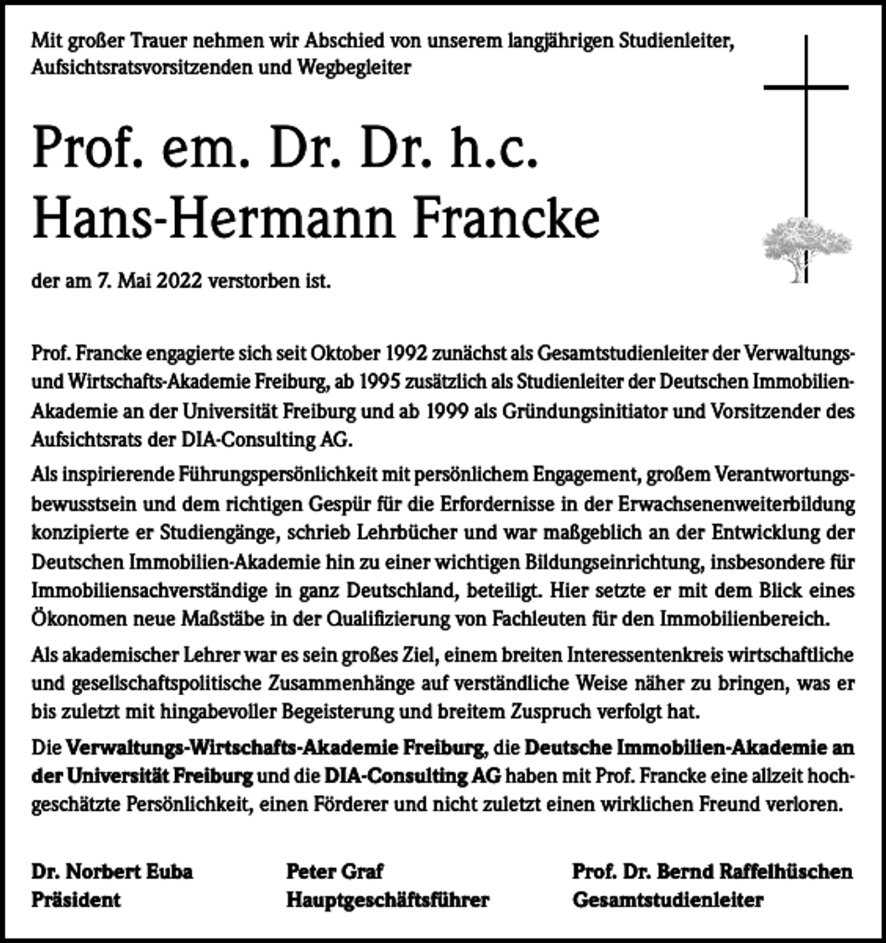 <p>Mit großer Trauer nehmen wir Abschied von unserem langjährigen Studienleiter,<br />Aufsichtsratsvorsitzenden und Wegbegleiter</p><p>Prof. em. Dr. Dr. h.c.<br />Hans-Hermann Francke<br />der am 7. Mai 2022 verstorben ist.<br />Prof. Francke engagierte sich seit Oktober 1992 zunächst als Gesamtstudienleiter der Verwaltungsund Wirtschafts-Akademie Freiburg, ab 1995 zusätzlich als Studienleiter der Deutschen ImmobilienAkademie an der Universität Freiburg und ab 1999 als Gründungsinitiator und Vorsitzender des<br />Aufsichtsrats der DIA-Consulting AG.<br />Als inspirierende Führungspersönlichkeit mit persönlichem Engagement, großem Verantwortungsbewusstsein und dem richtigen Gespür für die Erfordernisse in der Erwachsenenweiterbildung<br />konzipierte er Studiengänge, schrieb Lehrbücher und war maßgeblich an der Entwicklung der<br />Deutschen Immobilien-Akademie hin zu einer wichtigen Bildungseinrichtung, insbesondere für<br />Immobiliensachverständige in ganz Deutschland, beteiligt. Hier setzte er mit dem Blick eines<br />Ökonomen neue Maßstäbe in der Qualifizierung von Fachleuten für den Immobilienbereich.<br />Als akademischer Lehrer war es sein großes Ziel, einem breiten Interessentenkreis wirtschaftliche<br />und gesellschaftspolitische Zusammenhänge auf verständliche Weise näher zu bringen, was er<br />bis zuletzt mit hingabevoller Begeisterung und breitem Zuspruch verfolgt hat.<br />Die Verwaltungs-Wirtschafts-Akademie Freiburg, die Deutsche Immobilien-Akademie an<br />der Universität Freiburg und die DIA-Consulting AG haben mit Prof. Francke eine allzeit hochgeschätzte Persönlichkeit, einen Förderer und nicht zuletzt einen wirklichen Freund verloren.<br />Dr. Norbert Euba<br />Präsident</p><p>Peter Graf<br />Hauptgeschäftsführer</p><p>Prof. Dr. Bernd Raffelhüschen<br />Gesamtstudienleiter</p>