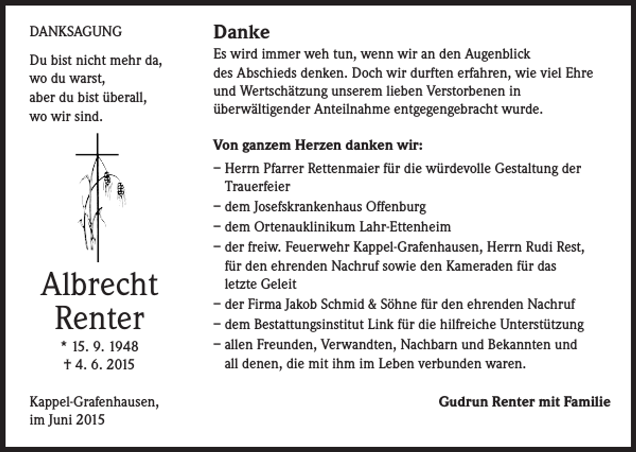 <p>DANKSAGUNG</p><p>Danke</p><p>Du bist nicht mehr da,<br />wo du warst,<br />aber du bist überall,<br />wo wir sind.</p><p>Es wird immer weh tun, wenn wir an den Augenblick<br />des Abschieds denken. Doch wir durften erfahren, wie viel Ehre<br />und Wertschätzung unserem lieben Verstorbenen in<br />überwältigender Anteilnahme entgegengebracht wurde.</p><p>Albrecht<br />Renter<br />* 15. 9. 1948<br />† 4. 6. 2015<br />Kappel-Grafenhausen,<br />im Juni 2015</p><p>Von ganzem Herzen danken wir:<br />– Herrn Pfarrer Rettenmaier für die würdevolle Gestaltung der<br />Trauerfeier<br />– dem Josefskrankenhaus Offenburg<br />– dem Ortenauklinikum Lahr-Ettenheim<br />– der freiw. Feuerwehr Kappel-Grafenhausen, Herrn Rudi Rest,<br />für den ehrenden Nachruf sowie den Kameraden für das<br />letzte Geleit<br />– der Firma Jakob Schmid &amp; Söhne für den ehrenden Nachruf<br />– dem Bestattungsinstitut Link für die hilfreiche Unterstützung<br />– allen Freunden, Verwandten, Nachbarn und Bekannten und<br />all denen, die mit ihm im Leben verbunden waren.</p><p>Gudrun Renter mit Familie</p>