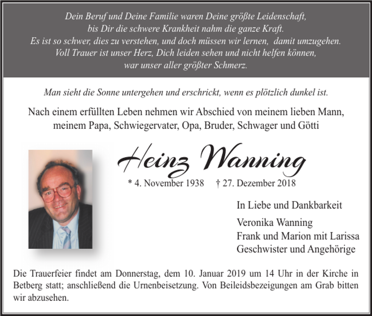 <p>Dein Beruf und Deine Familie waren Deine größte Leidenschaft,<br />bis Dir die schwere Krankheit nahm die ganze Kraft.<br />Es ist so schwer, dies zu verstehen, und doch müssen wir lernen, damit umzugehen.<br />Voll Trauer ist unser Herz, Dich leiden sehen und nicht helfen können,<br />war unser aller größter Schmerz.<br />Man sieht die Sonne untergehen und erschrickt, wenn es plötzlich dunkel ist.</p><p>Nach einem erfüllten Leben nehmen wir Abschied von meinem lieben Mann,<br />meinem Papa, Schwiegervater, Opa, Bruder, Schwager und Götti</p><p>Heinz Wanning<br />* 4. November 1938</p><p>† 27. Dezember 2018</p><p>In Liebe und Dankbarkeit<br />Veronika Wanning<br />Frank und Marion mit Larissa<br />Geschwister und Angehörige<br />Die Trauerfeier findet am Donnerstag, dem 10. Januar 2019 um 14 Uhr in der Kirche in<br />Betberg statt; anschließend die Urnenbeisetzung. Von Beileidsbezeigungen am Grab bitten<br />wir abzusehen.</p>