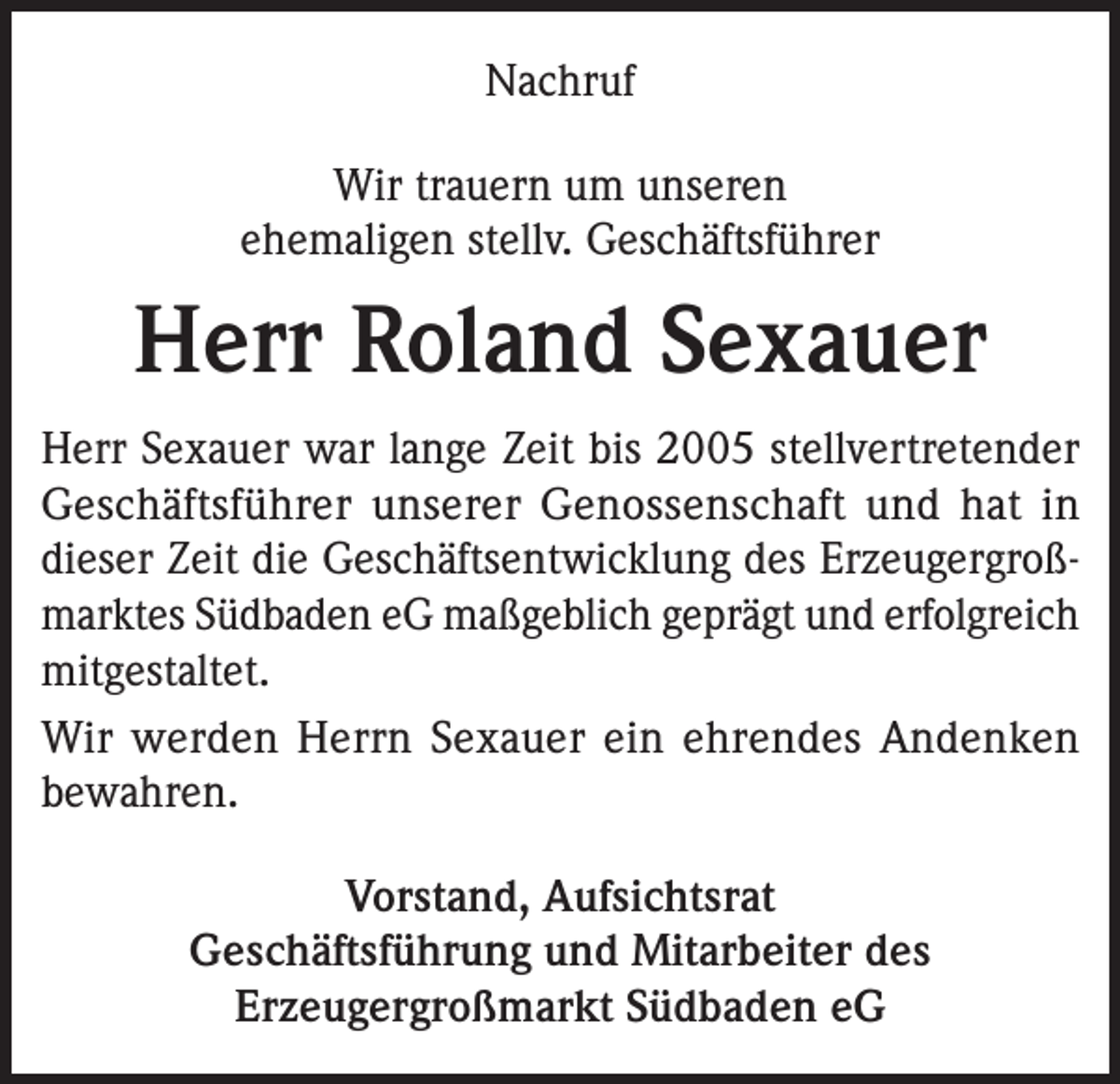 <p>Nachruf<br />Wir trauern um unseren<br />ehemaligen stellv. Geschäftsführer</p><p>Herr Roland Sexauer<br />Herr Sexauer war lange Zeit bis 2005 stellvertretender<br />Geschäftsführer unserer Genossenschaft und hat in<br />dieser Zeit die Geschäftsentwicklung des Erzeugergroßmarktes Südbaden eG maßgeblich geprägt und erfolgreich<br />mitgestaltet.<br />Wir werden Herrn Sexauer ein ehrendes Andenken<br />bewahren.<br />Vorstand, Aufsichtsrat<br />Geschäftsführung und Mitarbeiter des<br />Erzeugergroßmarkt Südbaden eG</p>