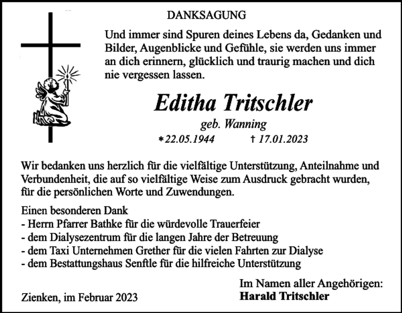 <p>DANKSAGUNG<br />Und immer sind Spuren deines Lebens da, Gedanken und<br />Bilder, Augenblicke und Gefühle, sie werden uns immer<br />an dich erinnern, glücklich und traurig machen und dich<br />nie vergessen lassen.</p><p>Editha Tritschler<br />geb. Wanning</p><p>* 22.05.1944</p><p>†</p><p>17.01.2023</p><p>Wir bedanken uns herzlich für die vielfältige Unterstützung, Anteilnahme und<br />Verbundenheit, die auf so vielfältige Weise zum Ausdruck gebracht wurden,<br />für die persönlichen Worte und Zuwendungen.<br />Einen besonderen Dank<br />- Herrn Pfarrer Bathke für die würdevolle Trauerfeier<br />- dem Dialysezentrum für die langen Jahre der Betreuung<br />- dem Taxi Unternehmen Grether für die vielen Fahrten zur Dialyse<br />- dem Bestattungshaus Senftle für die hilfreiche Unterstützung<br />Zienken, im Februar 2023</p><p>Im Namen aller Angehörigen:<br />Harald Tritschler</p>