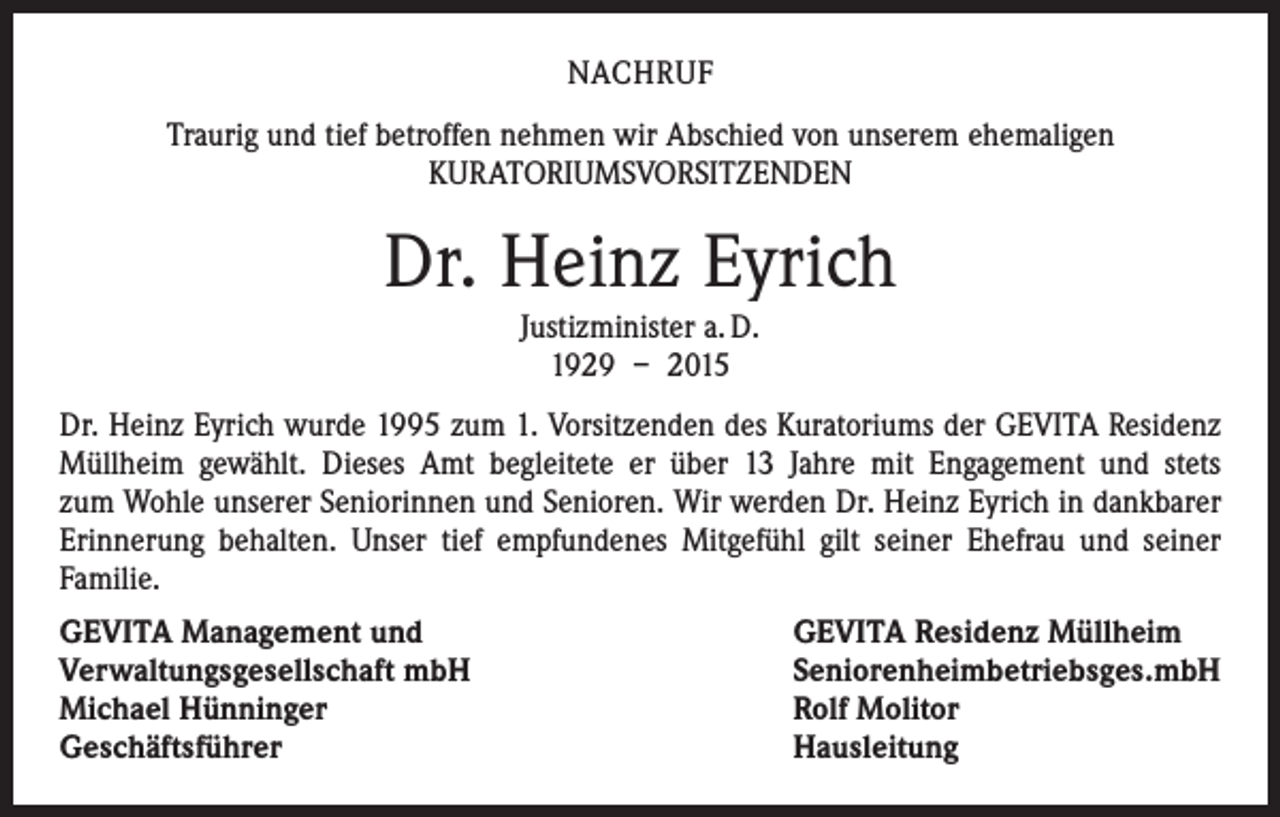 <p>NACHRUF<br />Traurig und tief betroffen nehmen wir Abschied von unserem ehemaligen<br />­KURA­TORIUMSVORSITZENDEN</p><p>Dr. Heinz Eyrich<br />Justizminister a. D.<br />1929 – 2015<br />Dr. Heinz Eyrich wurde 1995 zum 1. Vorsitzenden des Kuratoriums der GEVITA ­Residenz<br />Müllheim gewählt. Dieses Amt begleitete er über 13 Jahre mit Engagement und stets<br />zum Wohle unserer Seniorinnen und Senioren. Wir werden Dr. Heinz Eyrich in dankbarer<br />­Erinnerung behalten. Unser tief empfundenes Mitgefühl gilt seiner ­Ehefrau und seiner<br />Familie.<br />GEVITA Management und<br />Verwaltungsgesellschaft mbH<br />Michael Hünninger<br />Geschäftsführer</p><p>GEVITA Residenz Müllheim<br />Seniorenheimbetriebsges.mbH<br />Rolf Molitor<br />Hausleitung</p>