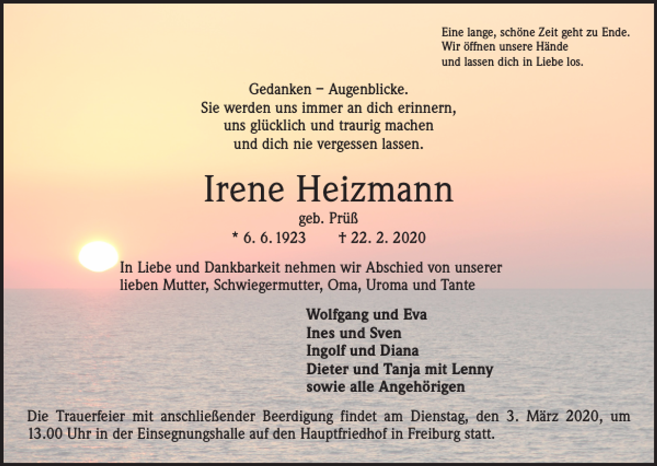 <p>Eine lange, schöne Zeit geht zu Ende.<br />Wir öffnen unsere Hände<br />und lassen dich in Liebe los.</p><p>Gedanken – Augenblicke.<br />Sie werden uns immer an dich erinnern,<br />uns glücklich und traurig machen<br />und dich nie vergessen lassen.</p><p>Irene Heizmann<br />geb. Prüß<br />* 6. 6. 1923 † 22. 2. 2020</p><p>In Liebe und Dankbarkeit nehmen wir Abschied von unserer<br />lieben Mutter, Schwiegermutter, Oma, Uroma und Tante<br />Wolfgang und Eva<br />Ines und Sven<br />Ingolf und Diana<br />Dieter und Tanja mit Lenny<br />sowie alle Angehörigen<br />Die Trauerfeier mit anschließender Beerdigung findet am Dienstag, den 3. März 2020, um<br />13.00 Uhr in der Einsegnungshalle auf den Hauptfriedhof in Freiburg statt.</p>