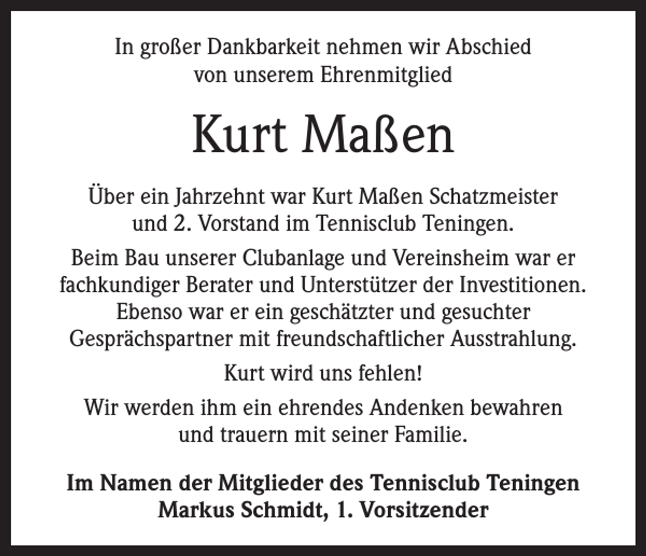 <p>In großer Dankbarkeit nehmen wir Abschied<br />von unserem Ehrenmitglied</p><p>Kurt Maßen<br />Über ein Jahrzehnt war Kurt Maßen Schatzmeister<br />und 2. Vorstand im Tennisclub Teningen.<br />Beim Bau unserer Clubanlage und Vereinsheim war er<br />fachkundiger Berater und Unterstützer der Investitionen.<br />Ebenso war er ein geschätzter und gesuchter<br />­Gesprächspartner mit freundschaftlicher Ausstrahlung.<br />Kurt wird uns fehlen!<br />Wir werden ihm ein ehrendes Andenken bewahren<br />und trauern mit seiner Familie.<br />Im Namen der Mitglieder des Tennisclub Teningen<br />Markus Schmidt, 1. Vorsitzender</p>