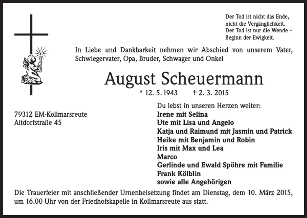 <p>Der Tod ist nicht das Ende,<br />nicht die Vergänglichkeit.<br />Der Tod ist nur die Wende –<br />Beginn der Ewigkeit.</p><p>In Liebe und Dankbarkeit nehmen wir Abschied von unserem Vater,<br />Schwiegervater, Opa, Bruder, Schwager und Onkel</p><p>August Scheuermann<br />* 12. 5. 1943 † 2. 3. 2015</p><p>Du lebst in unseren Herzen weiter:<br />79312 EM-Kollmarsreute<br />Irene mit Selina<br />Altdorfstraße 45 Ute mit Lisa und Angelo<br />Katja und Raimund mit Jasmin und Patrick<br />Heike mit Benjamin und Robin<br />Iris mit Max und Lea<br />Marco<br />Gerlinde und Ewald Spöhre mit Familie<br />Frank Kölblin<br />sowie alle Angehörigen<br />Die Trauerfeier mit anschließender Urnenbeisetzung findet am Dienstag, dem 10. März 2015,<br />um 16.00 Uhr von der Friedhofskapelle in Kollmarsreute aus statt.</p>