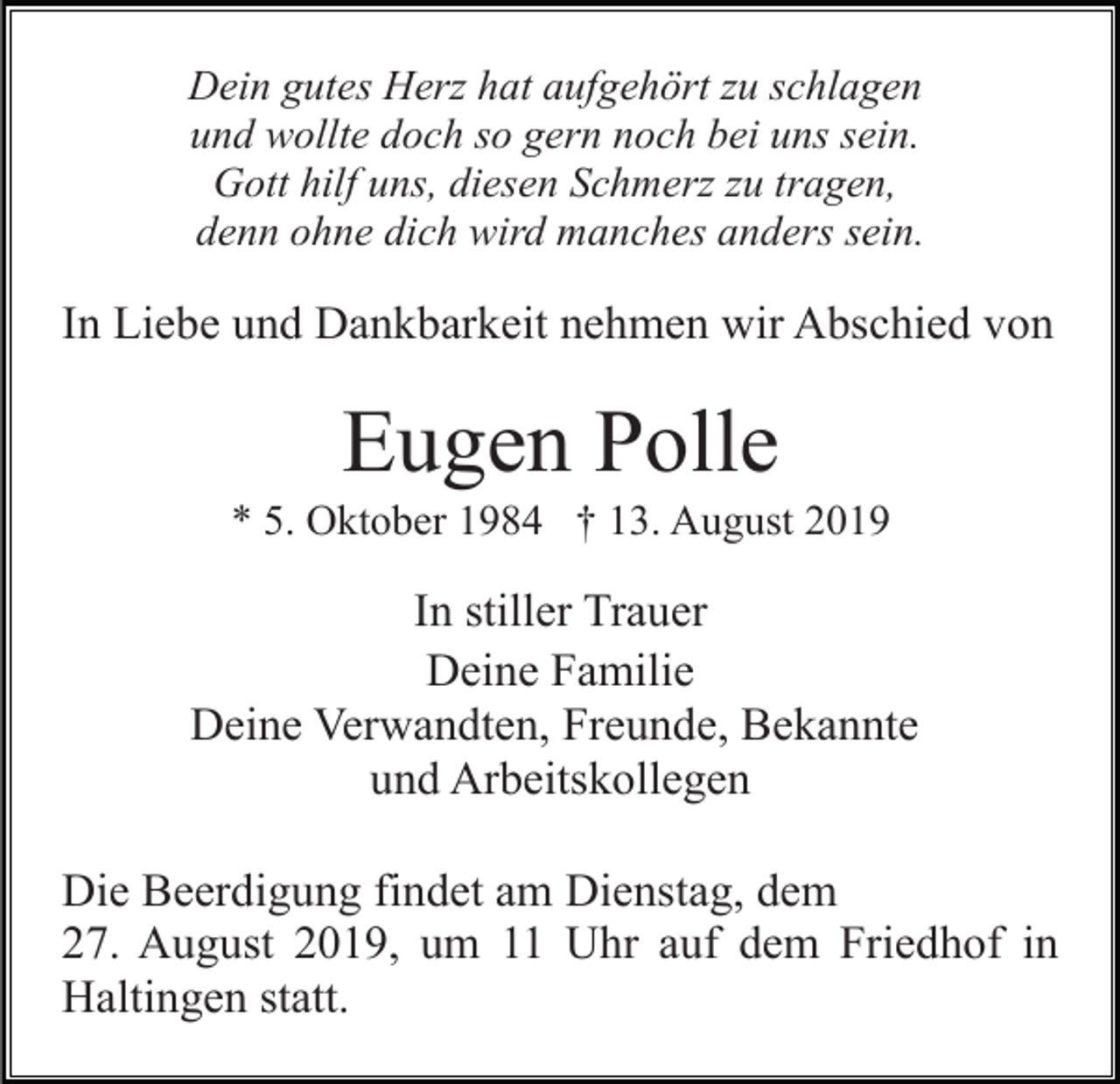 <p>Dein gutes Herz hat aufgehört zu schlagen<br />und wollte doch so gern noch bei uns sein.<br />Gott hilf uns, diesen Schmerz zu tragen,<br />denn ohne dich wird manches anders sein.</p><p>In Liebe und Dankbarkeit nehmen wir Abschied von</p><p>Eugen Polle<br />* 5. Oktober 1984 † 13. August 2019</p><p>In stiller Trauer<br />Deine Familie<br />Deine Verwandten, Freunde, Bekannte<br />und Arbeitskollegen<br />Die Beerdigung findet am Dienstag, dem<br />27. August 2019, um 11 Uhr auf dem Friedhof in<br />Haltingen statt.</p>