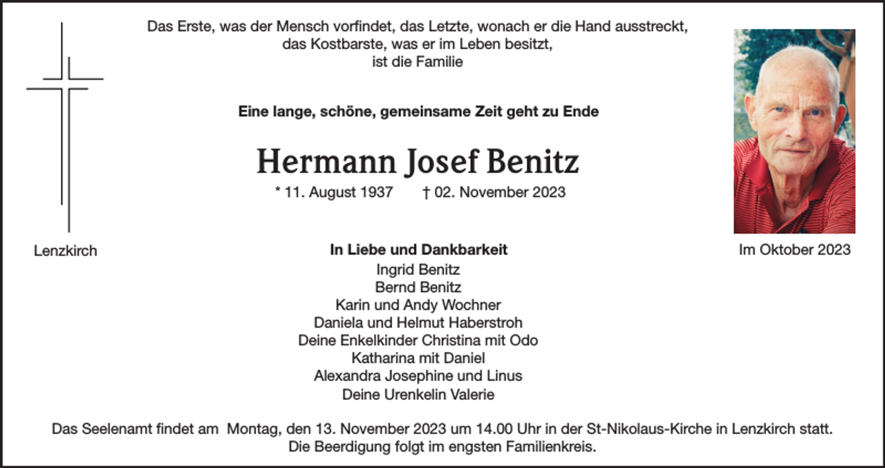 <p>Das Erste, was der Mensch vorfindet, das Letzte, wonach er die Hand ausstreckt,<br />das Kostbarste, was er im Leben besitzt,<br />ist die Familie<br />Eine lange, schöne, gemeinsame Zeit geht zu Ende</p><p>Hermann Josef Benitz<br />* 11. August 1937</p><p>Lenzkirch</p><p>† 02. November 2023</p><p>In Liebe und Dankbarkeit<br />Ingrid Benitz<br />Bernd Benitz<br />Karin und Andy Wochner<br />Daniela und Helmut Haberstroh<br />Deine Enkelkinder Christina mit Odo<br />Katharina mit Daniel<br />Alexandra Josephine und Linus<br />Deine Urenkelin Valerie</p><p>Im Oktober 2023</p><p>Das Seelenamt findet am Montag, den 13. November 2023 um 14.00 Uhr in der St-Nikolaus-Kirche in Lenzkirch statt.<br />Die Beerdigung folgt im engsten Familienkreis.</p>