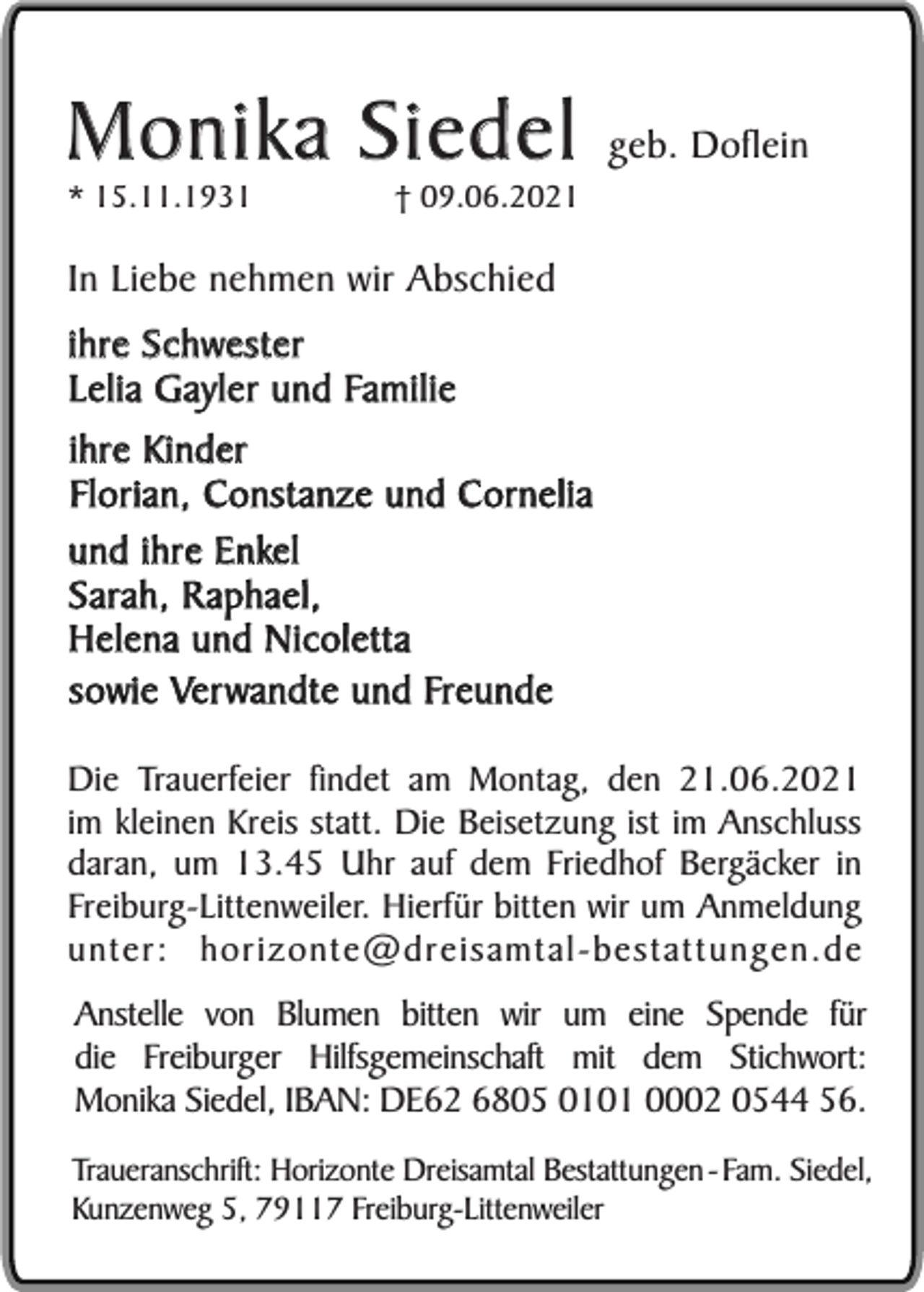 <p>Monika Siedel<br />* 15.11.1931</p><p>† 09.06.2021</p><p>geb. Doflein</p><p>In Liebe nehmen wir Abschied<br />ihre Schwester<br />Lelia Gayler und Familie<br />ihre Kinder<br />Florian, Constanze und Cornelia<br />und ihre Enkel<br />Sarah, Raphael,<br />Helena und Nicoletta<br />sowie Verwandte und Freunde<br />Die Trauerfeier findet am Montag, den 21.06.2021<br />im kleinen Kreis statt. Die Beisetzung ist im Anschluss<br />daran, um 13.45 Uhr auf dem Friedhof Bergäcker in<br />Freiburg-Littenweiler. Hierfür bitten wir um Anmeldung<br />unter: horizonte@dreisamtal-bestattungen.de<br />Anstelle von Blumen bitten wir um eine Spende für<br />die Freiburger Hilfsgemeinschaft mit dem Stichwort:<br />Monika Siedel, IBAN: DE62 6805 0101 0002 0544 56.<br />Traueranschrift: Horizonte Dreisamtal Bestattungen - Fam. Siedel,<br />Kunzenweg 5, 79117 Freiburg-Littenweiler</p>