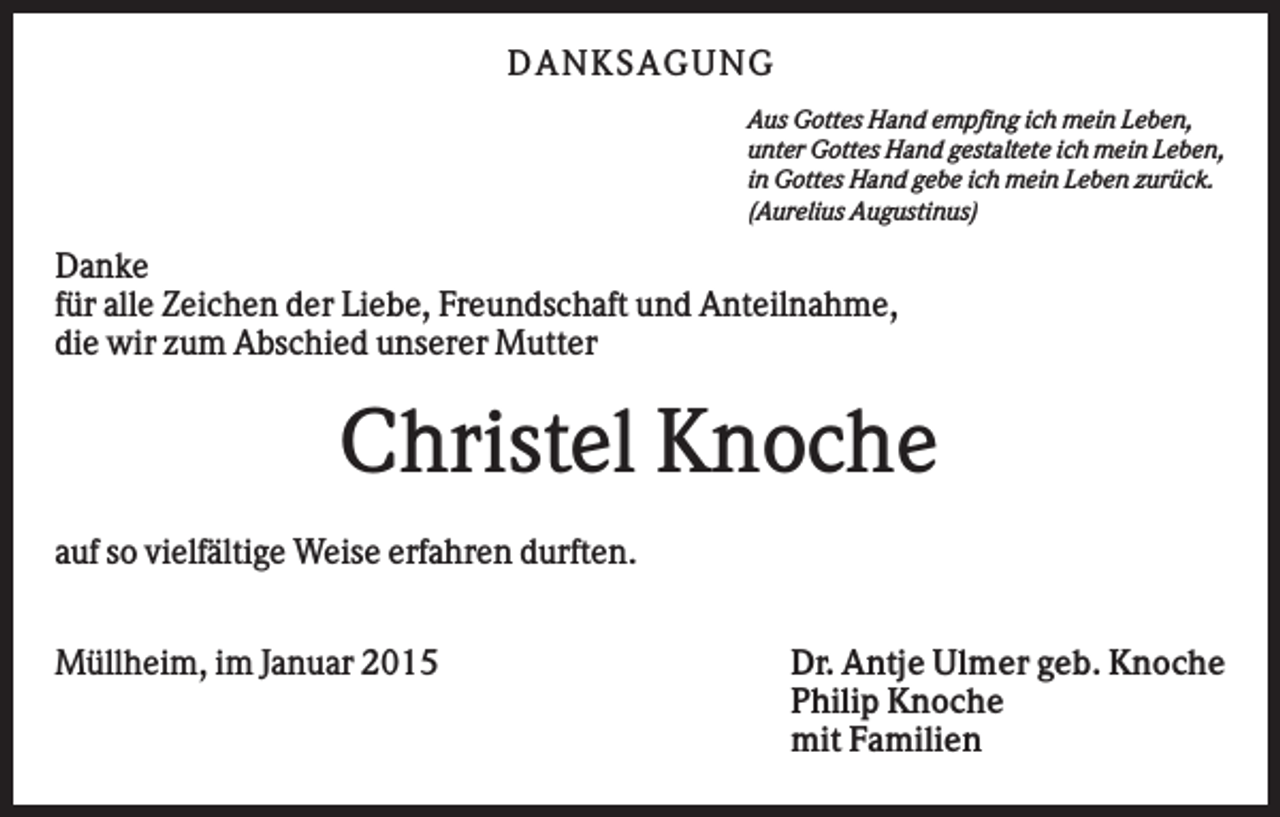 <p>D AN KS AG U N G<br />Aus Gottes Hand empfing ich mein Leben,<br />unter Gottes Hand gestaltete ich mein Leben,<br />in Gottes Hand gebe ich mein Leben zurück.<br />(Aurelius Augustinus)</p><p>Danke<br />für alle Zeichen der Liebe, Freundschaft und Anteilnahme,<br />die wir zum Abschied unserer Mutter</p><p>Christel Knoche<br />auf so vielfältige Weise erfahren durften.<br />Müllheim, im Januar 2015</p><p>Dr. Antje Ulmer geb. Knoche<br />Philip Knoche<br />mit Familien</p>