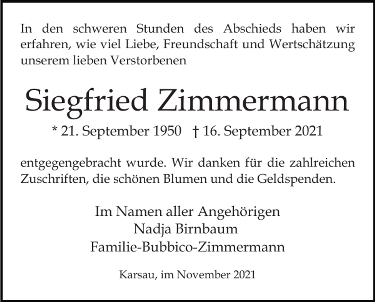 <p>In den schweren Stunden des Abschieds haben wir<br />erfahren, wie viel Liebe, Freundschaft und Wertschätzung<br />unserem lieben Verstorbenen</p><p>Siegfried Zimmermann<br />* 21. September 1950 † 16. September 2021<br />entgegengebracht wurde. Wir danken für die zahlreichen<br />Zuschriften, die schönen Blumen und die Geldspenden.</p><p>Im Namen aller Angehörigen<br />Nadja Birnbaum<br />Familie-Bubbico-Zimmermann<br />Karsau, im November 2021</p>
