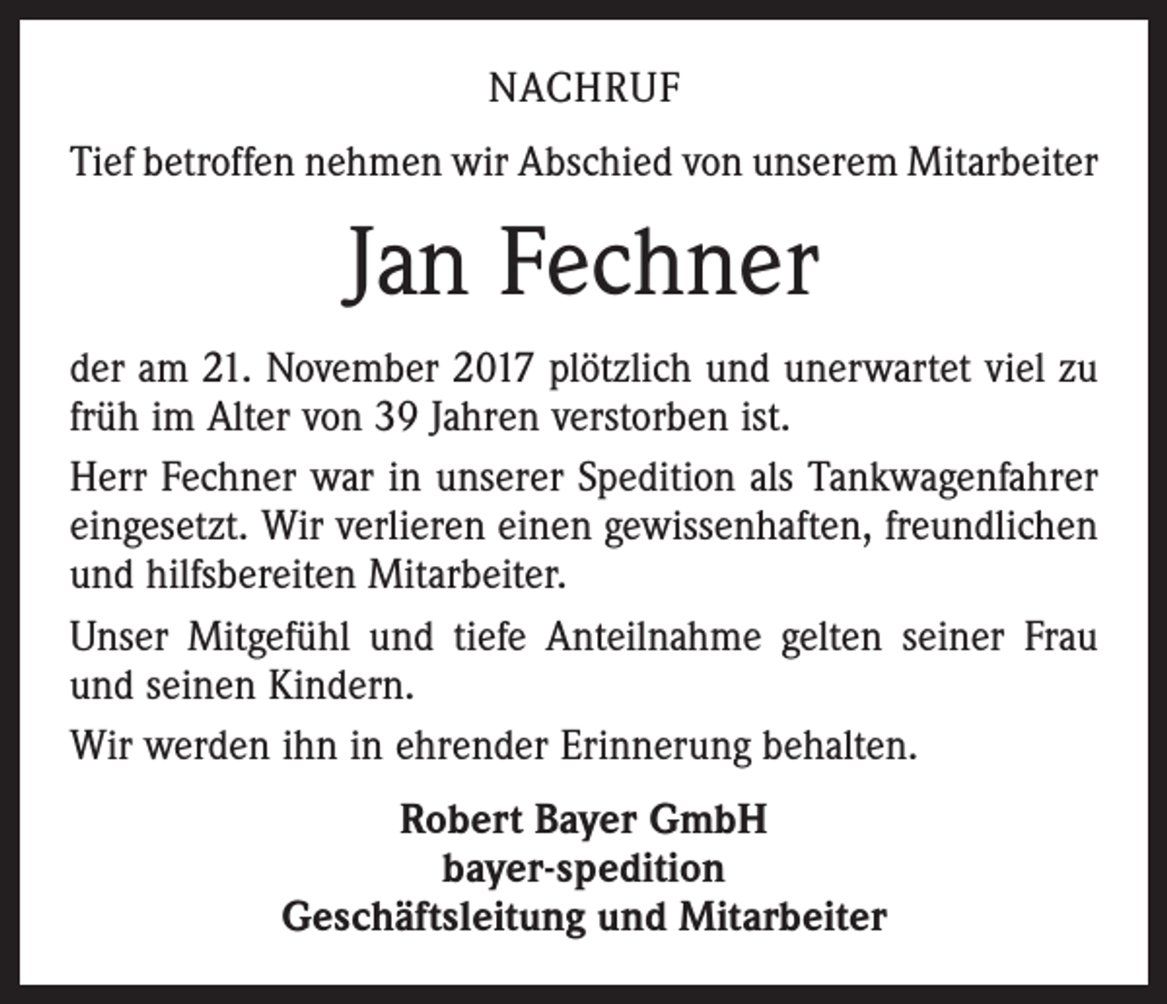 <p>NACHRUF<br />Tief betroffen nehmen wir Abschied von unserem Mitarbeiter</p><p>Jan Fechner<br />der am 21. November 2017 plötzlich und unerwartet viel zu<br />früh im Alter von 39 Jahren verstorben ist.<br />Herr Fechner war in unserer Spedition als Tankwagenfahrer<br />eingesetzt. Wir verlieren einen gewissenhaften, freundlichen<br />und hilfsbereiten Mitarbeiter.<br />Unser Mitgefühl und tiefe Anteilnahme gelten seiner Frau<br />und seinen Kindern.<br />Wir werden ihn in ehrender Erinnerung behalten.<br />Robert Bayer GmbH<br />bayer-spedition<br />Geschäftsleitung und Mitarbeiter</p>