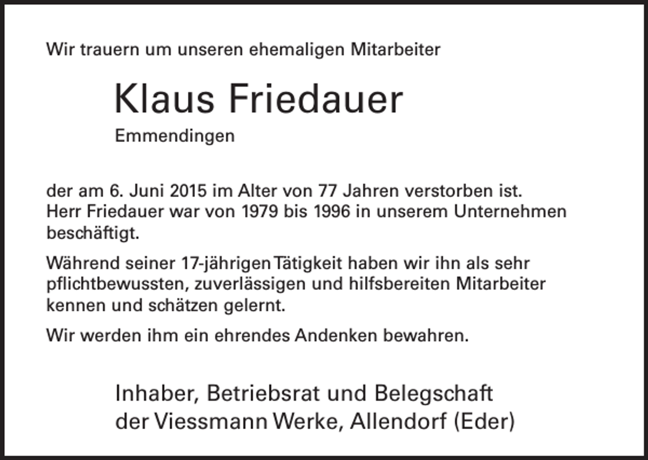 <p>Wir trauern um unseren ehemaligen Mitarbeiter</p><p>Klaus Friedauer<br />Emmendingen<br />der am 6. Juni 2015 im Alter von 77 Jahren verstorben ist.<br />Herr Friedauer war von 1979 bis 1996 in unserem Unternehmen<br />beschäftigt.<br />Während seiner 17-jährigen Tätigkeit haben wir ihn als sehr<br />pflichtbewussten, zuverlässigen und hilfsbereiten Mitarbeiter<br />kennen und schätzen gelernt.<br />Wir werden ihm ein ehrendes Andenken bewahren.</p><p>Inhaber, Betriebsrat und Belegschaft<br />der Viessmann Werke, Allendorf (Eder)</p>