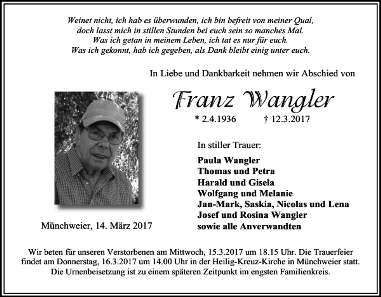 <p>Weinet nicht, ich hab es überwunden, ich bin befreit von meiner Qual,<br />doch lasst mich in stillen Stunden bei euch sein so manches Mal.<br />Was ich getan in meinem Leben, ich tat es nur für euch.<br />Was ich gekonnt, hab ich gegeben, als Dank bleibt einig unter euch.</p><p>In Liebe und Dankbarkeit nehmen wir Abschied von</p><p>Franz Wangler<br />* 2.4.1936</p><p>† 12.3.2017</p><p>In stiller Trauer:</p><p>Münchweier, 14. März 2017</p><p>Paula Wangler<br />Thomas und Petra<br />Harald und Gisela<br />Wolfgang und Melanie<br />Jan-Mark, Saskia, Nicolas und Lena<br />Josef und Rosina Wangler<br />sowie alle Anverwandten</p><p>Wir beten für unseren Verstorbenen am Mittwoch, 15.3.2017 um 18.15 Uhr. Die Trauerfeier<br />findet am Donnerstag, 16.3.2017 um 14.00 Uhr in der Heilig-Kreuz-Kirche in Münchweier statt.<br />Die Urnenbeisetzung ist zu einem späteren Zeitpunkt im engsten Familienkreis.</p>