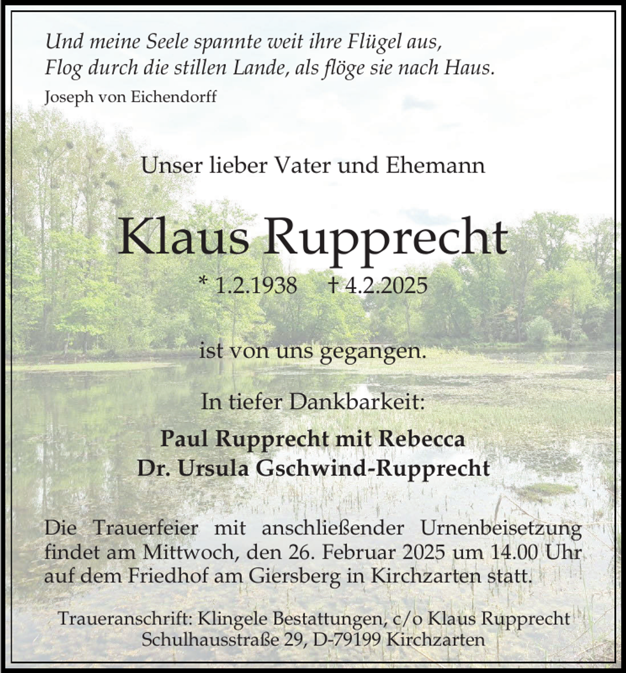 <p>Und meine Seele spannte weit ihre Flügel aus,<br />Flog durch die stillen Lande, als flöge sie nach Haus.<br />Joseph von Eichendorff</p><p>Unser lieber Vater und Ehemann</p><p>Klaus Rupprecht<br />* 1.2.1938</p><p>† 4.2.2025</p><p>ist von uns gegangen.<br />In tiefer Dankbarkeit:<br />Paul Rupprecht mit Rebecca<br />Dr. Ursula Gschwind-Rupprecht<br />Die Trauerfeier mit anschließender Urnenbeisetzung<br />findet am Mittwoch, den 26. Februar 2025 um 14.00 Uhr<br />auf dem Friedhof am Giersberg in Kirchzarten statt.<br />Traueranschrift: Klingele Bestattungen, c/o Klaus Rupprecht<br />Schulhausstraße 29, D-79199 Kirchzarten</p>